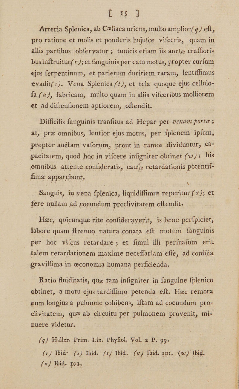 E su jJ Arteria Splenica, ab CzJiaca oriens, multo amplior( 4) eft, pro ratione et molis et ponderis hujufce vifceris, quam in aliis partibus obfervatur; tunicis etiam lis aortz craffiori- businftruitur( 7; et fanguinis per eam motus, propter curfum ejus ferpentinum, et parietum duritiem raram, lentiffimus €vadit(s). Vena Splenica (7), et tela quoque ejus cellulo- fa(2), fabricam, multo quam in aliis vifceribus molliorem €t ad di(tenfionem aptiorem, oftendit. Difficilis fanguinis tranfitus ad Hepar per vezaem porte ; at, pre omnibus, lentior ejus motus, per Iplenem ipfum, prepter auétam vaforum, prout in ramos dividuntur, Ca- pacitaiem, quod hoc in viícere infigniter obtinet (2); his omnibus attente confideratis, caufz retardationis po:entit- fimz apparebunt, ER eR S Sanguis, in vena fplenica, liquidiffimus reperitur ( x); et fere nullam ad coeundum proclivitatem ofteudit. Hzc, quicunque rite confideraverit, is bene perfpiciet, labore quam ftrenuo natura conata eft motum fanguinis per hoc viícus retardare ; et fimul! ili perífuafum erit talem retardationem maxime neceffariam efie, ad confilia graviffima in cconomia humana perficienda. Ratio fluiditatis, que tam infigniter in fanguine fplenico obtinet, a motu ejus tardiffimo petenda eft. Fiec remora eum longius a pulmone cohibens, iftam ad coeundum pro- clivitatem, qux ab circuitu per pulmonem provenit, mi- nuere videtur. (g) Haller. Prim. Lin. Phyfiol. Vol. 2 P. 99. (r) Yid: (.) Ybid. (£) Ibid. (4 lbid. tor. (wJ Ibid. (xJ Ibid. 192. C PT. TNCS DEN en, RE IN NSIRS UOS »