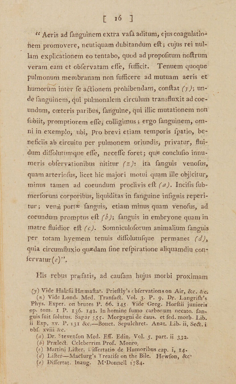 L m3 * Aeris ad fanguinem extra vafa aditum, ejus coagulatios fiem promovere, neutiquam dubitandum eft; cujus rei nul- làm explicationem eo tentabo, quod ad propofitum noftrum veram eam et obfervatam effe, fufficit. .'T'enuem quoque pulmonum membranam non fufficere ad mutuam aeris et htümorüm iüter fe actionem prohibendam, conftat (7); un- de fangiinem, qui püliionalern circülum transfluxit ad coe- undum, cceeteris paribus, fanguine, qui ilhc mutationem non fubit, promptiorem effe; colligimus ; ergo fanguinem, om- niin exemplo, ubi, Pro brevi etiam temporis fpatio, be- neficiis ab circuitu per pulmonem oriundis; privatur, flui- dum diffolutumque effe, neceffe foret; qui conclufio innu- meris obfervationibus nititur (zJ: ita fanguis venofus, quam arteriofus, licet hic majori motui quam ille objicitur, minus tamen ad coeundum proclivis eft (4). Incifis fub- fnerforuni corporibüs, liquiditas in fanguine infignis reperi- tur; venz portz fanguis, etiam minus quam venofus, ad coeundum promptus eft (6); fanguis in embryone quam in matre fluidior eít (c). Somniculoforum animalium fanguis per totam hyemem tenuis diffolutufque permanet (4), quia circumfluxio quedam fine refpira atione aliquamdiu con- fervatur(e)^, | | His rebus prafatis, ad caufam hujus morbi proximam (y) Vide Halefii Hzmaftat. Prieftly's cbfervationson Air, &amp;c. &amp;c. (x) Vide Lond: Med. Tranfa&amp;t. Vol. 3. P. 9. Dr. Langrifh's Phys. Exper. on brutes P. 66. 145. Vide Greg. Horftii junioris . op. tom. 1 P. r36. r42. In homine fumo carbonum necato. fan- guis fuit jean Sagar 555. Morgagni de €aus. et fed. morb. Lib. ii Exp. xv. P. 131 &amp;c.—Bonet. Sepulchret. Anat. Lib. ii, Sect, i obf. xviii iiec (4) Dr. Stevenfon Med. Ef. SEEN Vol. 5. p i 332. (4) Pralect. Celeberrim Prof. Monro, (r) Martini Lifter. Liffertatio de Humoribus Bp. i T4. (4) Lifter—Maelurg's Treatife on the Bile. Hewfon, &amp;c' (e) Differtat. Inaug. M'Donncell 1784. AR 3