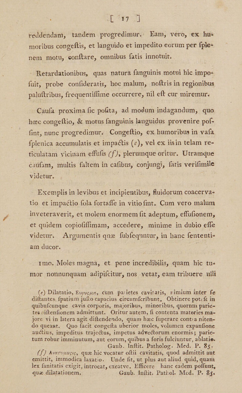 L[ 9751 reddendam, tandem progredimur. Eam, vero, ex hus moribus congeftis, et languido et impedito eorum per fple- nem motu, eonftare, omnibus fatis innotuit. Retardationibus, quas natura fanguinis motui hic impo- fuit, probe confideratis, hoc malum, noftris in regionibus paluftribus, frequentiffime occurrere, nil eft cur miremur: Cauía proxima fic pofita, ad modum indagandum, quo hoec congeftio, & motus fanguinis languidus provenire pof- fint, nunc progredimur, Congeftio, ex humoribus in vafa fplenica accumulatis et impactis (2), vel ex iisin telam re- ticulatam vicinam effüfis (f), plerumque oritur. Utramque caüfam, multis faltem in cafibus, conjungi, fatis verifimile videtur. Exemplis in levibus et incipientibus, fluidorum coacerva- tio et impaéctio fola fortaffe in vitiofint. Cum vero malum inveteraverit, et molem enormem fit adeptum, effufionem, et quidem copiofiffimam, accedere, minime in dubio effe videtur. Argumentis que fübfequntur, in banc fententi- am ducor. rimo. Moles magna, et pene incredibilis, quam hic tu« mor nonnunquam adipifcitur, nos vetat, eam tribuere ulli (e) Dilatatio, Evpucu, cum pa:ietes cavitatis, rimium inter fe diftantes. fpatium jufto capacius circumfcribunt, Obtinere potcft in quibufcunque cavis corporis, majoribus, minoribus, quornm parie- tes diftenfionem admittunt. Oritur autem, fi contenta materies ma- jore vi in latera agit diftendendo, quam hzc fuperare contia niten- do queant. Quo facit congefta uberior moles, volumen expanfione auctius, impeditus trajectus, impetus advectorum enormis; parie- tum robur imminutum, aut eorum, quibus a foris fulciuntur, ablatie. | Gaub. Inftit. Patholog. Med. P. 85. (f) Av«couecic, quz hic vocatur oftii cavitatis, quod admittit aut emittit, immodica laxatio. Unde fit, ut plus aut aliud quid, quam lex fanitatis exigit, introeat, exeatve. Efficere hanc eadem poffunt, quz dilatationem, Gaub. Inílit. Pathol. Med. P. 35,