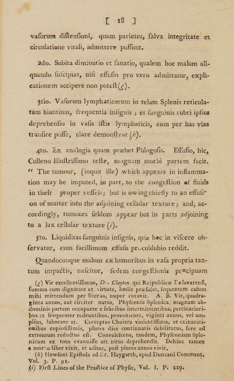 Du ug vaforum diftenfioni, quam parietes, falva integritate et circulatione vitali, admittere. poffunt, Ado. Subita diminutio et fanatio, qualem hoc malum ali- quando fuícipiat, nifi effufio pro vero admittatur, expli- cationem accipere non poteft(g). 3tio. Vaforum lymphaticerum in telam Splenis reticula- tam hiantium, frequentia infignis ; et fanguinis rubri ipfius tranfire poffe, clare demonftrat (7). 4to. Ex analogia quam przbet Phlogofis. Effufio, hic, Culleno lHiuftrifümo tefte, magnam morbi partem facit, * The tumour, (inquit ille) which appears in inflamma- tion may be imputed, in part, to the congeftion ef fluids intheir proper veffels; but is owing chiefly to an effufi- on of matter into the adjoining cellular texture; and, ac- cordingly, tumours feldom appear but in parts adjoining to a lax cellular textare (i). | | 5to. Liquiditas fanguinis infignis, qux hec in vifcere ob- fervatur, eum facillimum .etfufu proculdubio reddit. Quandocunque malum ex humoribus in vafa propria tan- tum impactis, nafcitur, fedem congcfílionis przcipuam (g) Vir excellentiffimus, D». CIayton, qui Reipublicz Delavarenfi, fumma cum dignitate et virtute, hodie pra fidet, fequentem cafum, mihi mittendum per literas, nuper curavit. A. B. Vir, quadra- ginta annos, aut circiter, natus, Phyfconia Splenica, magnam ab- dominis partem occupante e febribus intermittentibus, pertinaciori- bus ct frequenter redeuntibus, proveniente, viginti annos, vel am- plius, laborave at. Correptus Cholera violentiflima, et exinaniti- omibus copiofiffimis, plures dies continuatis debilitatus, fere ad extremum reductus eft. Convalefcens, tandem, Phyfconiam Sple- nicam ex toto evanuiífe att. nitus deprehendit. Dehinc tamen & morio liber vixit, et adhuc, poft plures annos vivit, (5^) Hewfoni Epiftola ad Lr. Fisygearuy apud Duncani Comment, Vol. 3. P. 9r. (j) Firft Lines of the Practice of Phyfic, Vol. I. P. 229.
