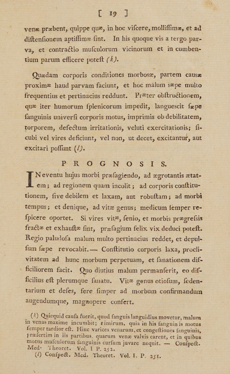 [ 19 ] vene przbent, quippe quz, in hoc vifcere, molliffimz, et ad diftenfionem aptiffimz (int. In his quoque vis a tergo par- va, et contractio mufculorum vicinorum et in cumben- tium parum efficere poteft (4). Ouedam corporis conditiones morbose, partem causz proximz haud parvam faciunt, et hoc malum sepe multo frequentius et pertinacius reddunt. Pr&amp;ter obftructionem, que iter humorum fplenicorum impedit, languescit fgpe fanguinis univerfi corporis motus, imprimis ob debilitatem, torporem, defectum irritationis, veluti exercitationis; fi- cubi vel vires deficiunt, vel non, ut decet, excitantur, aut excitari poffunt (/).- peRoc0-G -N O SIS Neventu hujus morbi prefagiendo, ad «grotantis ztat- JA em; ad regionem quam incolit; ad corporis conftitu- tionem, five debilem et laxam, aut robuftam; ad morbi tempus; et denique, ad vitz genus; medicum lemper re- fpicere oportet. Si vires vit, fenio, et morbis pregrefsis fracte et exhaufte fint, prafagium felix vix deduci poteft. Regio paludofa malum multo pertinacius reddet, et depul- fum fzpe revocabit.— Conftitutio corporis laxa, procli- vitatem ad hunc morbum perpetuam, et fanationem dif- - ficiliorem facit. Quo diutius malum permanferit, eo dif- ficilius eft plerumque fanatu. —Vits* genus otiofum, feden- tarium et defes, fere fimper ad morbum confirmandum augendumque, magmopere confert. j (4) Quicquid caufa fuerit, quod fanguis languidius movetur, malum in venas maxime incumbit; rimirum, quia in his fanguinis motus femper tardior eft, Hinc varices venarum, et congeftiones fanguinis, przíertim in iis partibus, quarum vens valvis carent, ct in quibus motus mufculorum fanguinis curfum juvare nequit. — Conípedct. Med: 'iheoret. Vol. i P. 252. 5