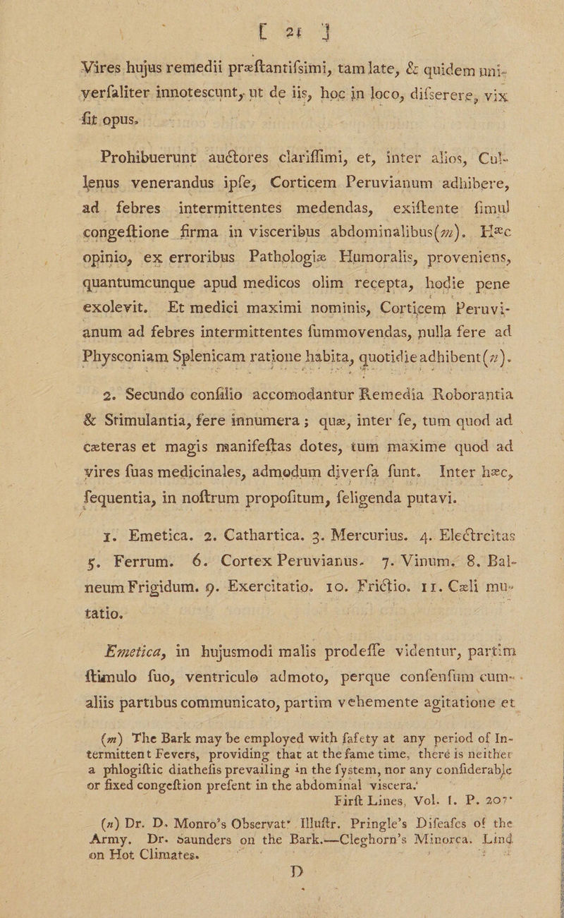 Vires hujus remedii preftantifsimi, tamlate, &amp; quidem nni- yerfaliter innotescunt, ut de lis, hoc in loco, difserere, vix fit opus, Prohibuerunt auctores clariffimi, et, inter alios, Cul. lenus venerandus ipfe, Corticem Peruvianum adhibere, ad. febres. intermittentes medendas, exiftente fimul congeftione firma in visceribus abdominalibus(z7). Ii*c opinio, ex erroribus Pathologie Hiumoralis, proveniens, quantumcunque apud medicos olim recepta, hodie pene exolevit. Et medici maximi nominis, Corticem Peruvi- anum ad febres intermittentes fummovendas, nulla fere ad Physconiam Splenicam ratione habita, quotidie adhibent(z). 2. Secundo coníilio accomodantur Remedia Roborantia ceteras et magis manifeftas dotes, tum maxime quod ad vires fuas medicinales, admodum diverfa funt. Inter hzc, fequentia, i in noftrum propofitum, feligenda putavi. / ji. Emetica. 2. Cathartica. 3. Mercurius. 4. Electrcitas s. Ferrum. 6. Cortex Peruvianus. 7. Vinum. 8. Bal- neum Frigidum. 9. Exercitatio. 10. Frictio. rr. Cali mu- tatio. Emetica, in hujusmodi malis prodeffe videntur, partim aliis partibus Wu pLD partim vehemente agitatione et (m) The Bark may be employed with fafety at any period of In- termittent Fevers, providing that at the fame time, theré is neithe: a phlogiftic diathefis prevailing in the fystem, nor any confiderab]c or fixed congeftion prefent in the abdominal viscera. Firft Lines, Vol. f. P. 207* (2) Dr. D. Monro's Observat? Illuftr. Pringle's Difeafes of the Army. Dr. saunders on the Bark. —Cleghorn's Minorca. Lind on Hot Climates. : gw p ^ HINLSELIM GINE EU TCEMV EID vd ELEC t e