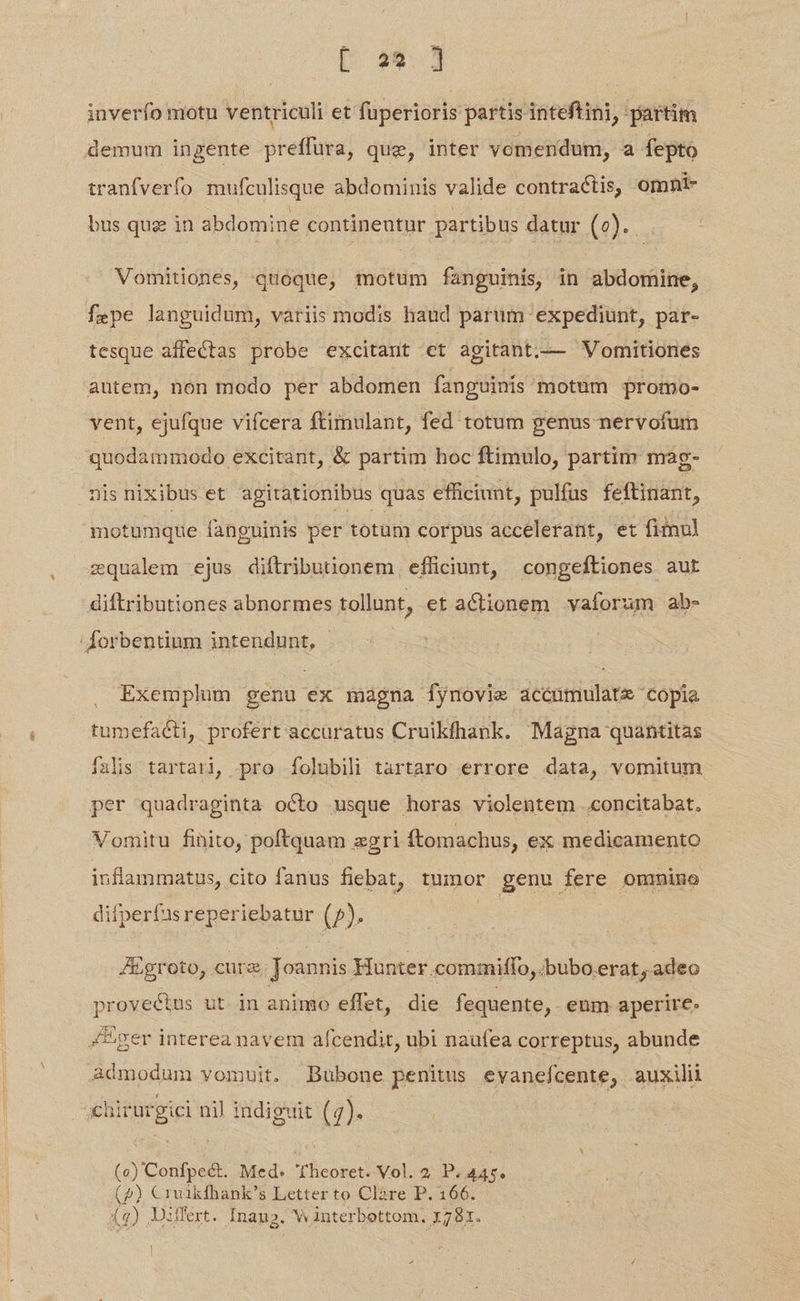 [ a9. inverfo motu ventriculi et fuperioris partis inteftini, partim demum ingente preffüra, que, inter vomendum, a fepto tranfverfo mufculisque abdominis valide contractis, omnt- | bus quz in abdomine continentur partibus datur (0). Vomitiones, quoque, motum fanguinis, in abdomine, fepe languidum, variis modis haud parum expediunt, par- tesque affectas probe excitant et agitant.—— Womitiones autem, non modo per abdomen fanguinis motum promo- vent, ejufque vifcera ftimulant, fed totum genus nervofum quodammodo excitant, & partim hoc ftimulo, partim mag- nisnixibuset agitationibus quas efficiunt, pulfus feftinant, motumque fanguinis per totum corpus accelerant, et fiinul zqualem ejus diftributionem, efficiunt, congeftiones aut diftributiones abnormes tollunt, et actionem vaforum ab- Exemplum genu ex magna fynovie acéóumulate copia tumefaéti, profert accuratus Cruikfhank. Magna quantitas falis tartari, pro folubili tartaro errore data, vomitum per quadraginta octo usque horas violentem .concitabat, Vomitu finito, poftquam egri ftomachus, ex medicamento inflammatus, cito fanus fiebat, tumor genu fere ommino difperfas reperiebatur (2). | JEgroto, cure Joannis Hunter commiffo,. bubo erat, adeo provectus ut in animo effet, die fequente, . eum aperire. admodum vomuit. DBubone penitus evanefcente, auxilii chirurgiei nil indiguit (7). (o Codd: Med. i helsed Vol. 2 P. 445. (2) € jode s Letterto Clàre P. 166.