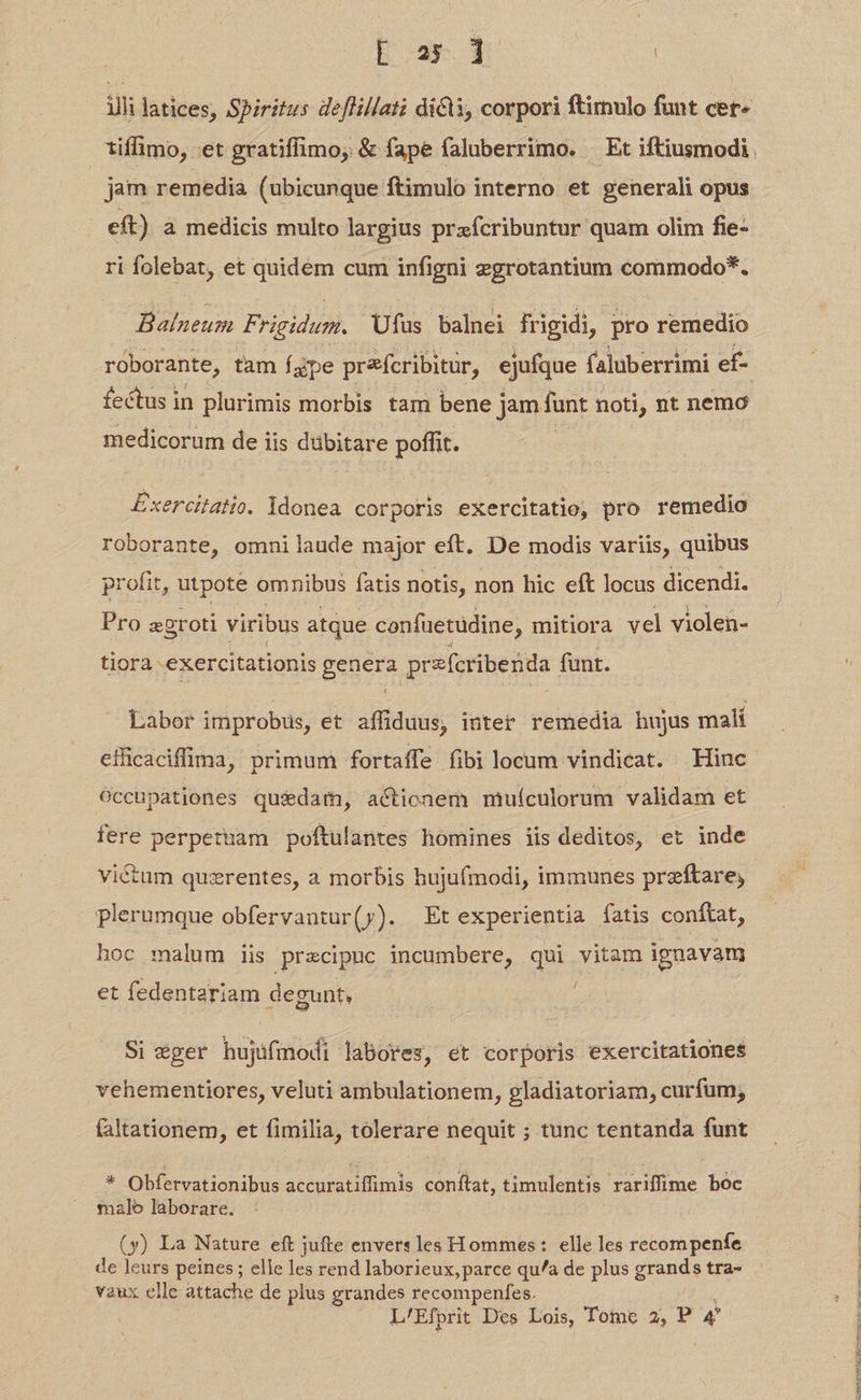 Far | illi latices, Spiritus deffillati dicli, corpori ftirulo funt cer« jam remedia (ubicunque ftimulo interno et generali opus eft) a medicis multo largius prxfícribuntur quam olim fie- ri folebat, et quidem cum infigni zgrotantium commodo*. Balneum Frigidum. Ufus balnei frigidi, pro remedio roborante, tam fgpe prícribitur, ejufque faluberrimi ef- fectus in plurimis morbis tam bene j jam funt noti, nt nemo medicorum de iis dübitare poffit. Exercitatio. idonea corporis exercitatio, pro remedio roborante, omnilaude major eft. De modis variis, quibus profit, utpote omnibus fatis notis, non hic eft locus dicendi. Pro z2roti viribus atque confuetüdine, mitiora vel violen- tiora exercitationis pe przfcribenda funt. Labor improbus, et affiduus, intet remedia hujus malí eficaciffima, primum fortaffe fibi locum vindicat. Hinc occupationes quidam, actionem muículorum validam et fere perpetuam poftulantes homines iis deditos, et inde victum quzrentes, a morbis hujufmodi, immunes preftare, plerumque obfervantur(y). Et experientia fatis conftat, hoc malum iis przcipuc incumbere, qui vitam ignava et fedentariam degunt, Si eger hujifmodi labores, et corporis exercitationes vehementiores, veluti ambulationem, gladiatoriam, curfum, faltationem, et fimilia, tolerare nequit ; tunc tentanda funt * Obfervationibus accuratiffimis conftat, timulentis rariffime boc malo laborare. (y) La Nature eft jufte envers les Hommes: elle les recompenfe de leurs peines; elle les rend laborieux,parce qu/a de plus grands tra- vaux elle attache de plus grandes recompenfes. Lo m TAL ID MM c ue—m————————————