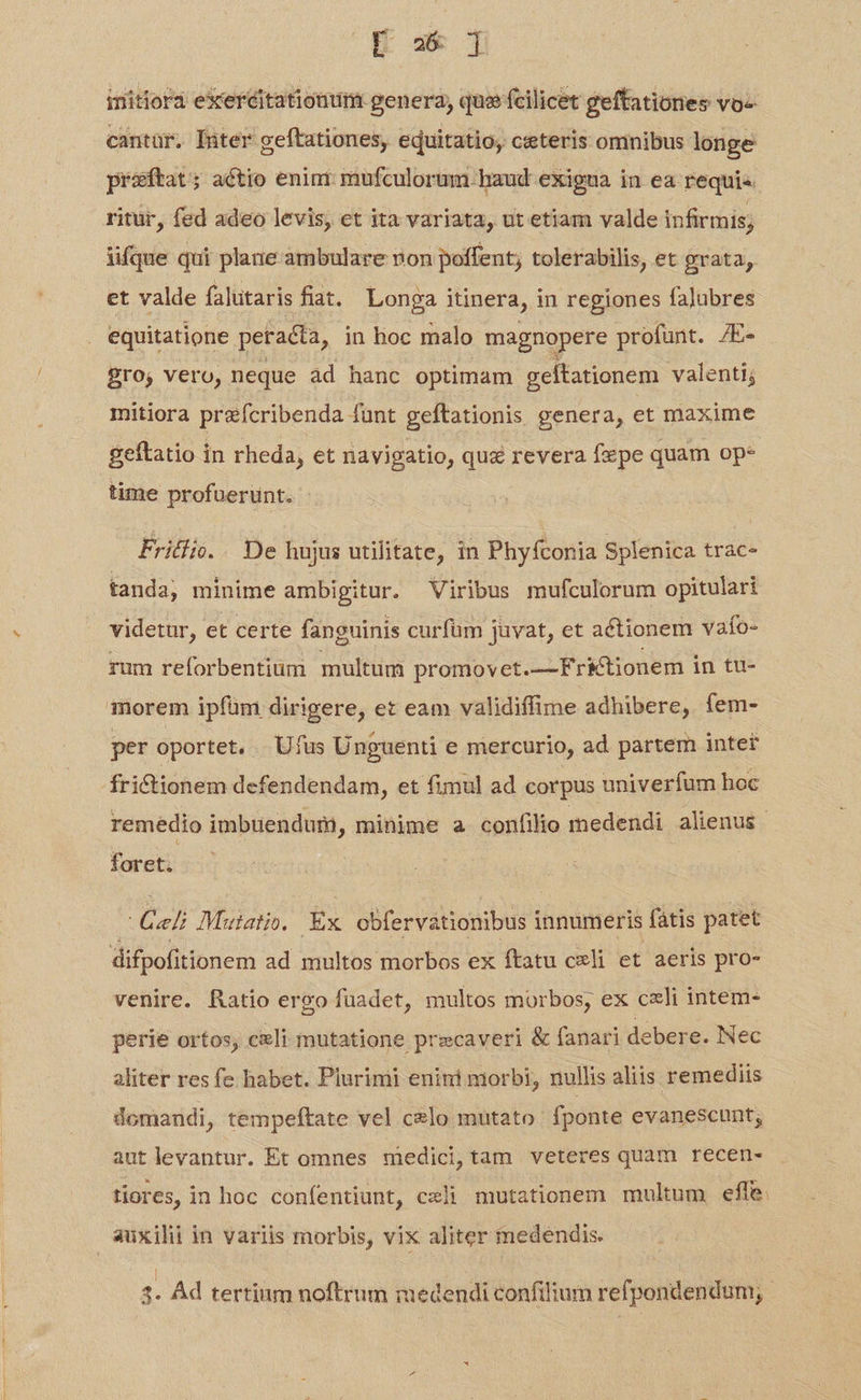 ET initiora exeréitationum. genera, quz» fcilicet geftationes vo- cantur. Inter geftationes, equitatio, ceteris omnibus longe praftat; actio enin mufculorum baud exigua in ea requis ritür, fed adeo levis, et ita variata, ut etiam valde infirmis; iifque qui plane ambulare non poffent; tolerabilis, et grata, et valde falutaris fiat. Longa itinera, in regiones falubres equitatione peracta, in hoc malo magnopere profunt. 7E- ro; vero, neque àd hanc optimam geltationem valenti; mitiora prefcribenda funt geftationis genera, et maxime geftatio in rheda, et navigatio, qua revera fxpe quam ope time profueruünt. Fritli.. De hujus utilitate, in Phyfconia Splenica trac- tanda, minime ambigitur. Viribus mufculorum opitulari videtur, et certe fanguinis curfüm juvat, et actionem vafo- rum reforbentiüm multum promovet.—Frktionem in tu- morem ipfüm dirigere, et eam validiffime adhibere, fem- per oportet. | 'Ufus Unguenti e mercurio, ad partem inter frictionem defendendam, et fimul ad corpus univerfum hoc remedio imbüendum, minime a confilio medendi alienus. foret. s Mutatio. Ex bier vabonbud innumeris fátis patet difpofitionem ad multos morbos ex ftatu cxli et aeris pro- venire. Ratio ergo füadet, multos morbos, ex celi intem- perie ortos; cieli mutatione precaveri & fanari debere. Nec aliter res fe habet. Plurimi enini morbi, nullis aliis remediis domandi, tempeftate vel celo mutato fponte evanescunt; aut levantur. Et omnes medici,tam veteres quam recen- tiores, in hoc confentiunt, cxli mutationem multum effe. auxilii in variis morbis, vix aliter medendis. | jm hie | | 3- Ád tertium noftrum medendi confilium refpondendum;