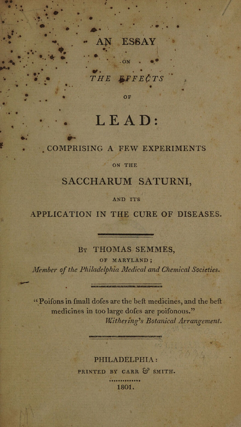  ae ae ae ‘ ah Seti . 4 tb .ae ‘ ‘ a eee | Wa Meer tis Py: ee ee oe ee 29 @ eo oe F , : Rh =. * AM. Eseay, “s Ce . : ee x é am Oe ew a A &amp; 7) ae : Mae ON ine = Rad i &gt; . e ® e a ‘ : ‘g s e e° . “s : ; ‘oe. es ae ee THE $FFECTS , “e ‘ _ : e.. eres Q a) i . a ee 4 ts ee e ’ OF thd : 5 ers e tna . oo.) LEAD: | m. e- ES ', COMPRISING A FEW EXPERIMENTS | ny Z ON THE SACCHARUM SATURNI, AND ITS APPLICATION IN THE CURE OF DISEASES.  By THOMAS SEMMES, | OF MARYLAND ; Member of the Philadelphia Medical and Chemical Societies. een  ‘¢Poifons in {mall dofes are the beft medicines, and the beft medicines in too large dofes are poifonous.” Wiithering’s Botanical Arrangement.  bee feof PHILADELPHIA : PRINTED BY CARR &amp; SMITH. oa: ee . yer * “