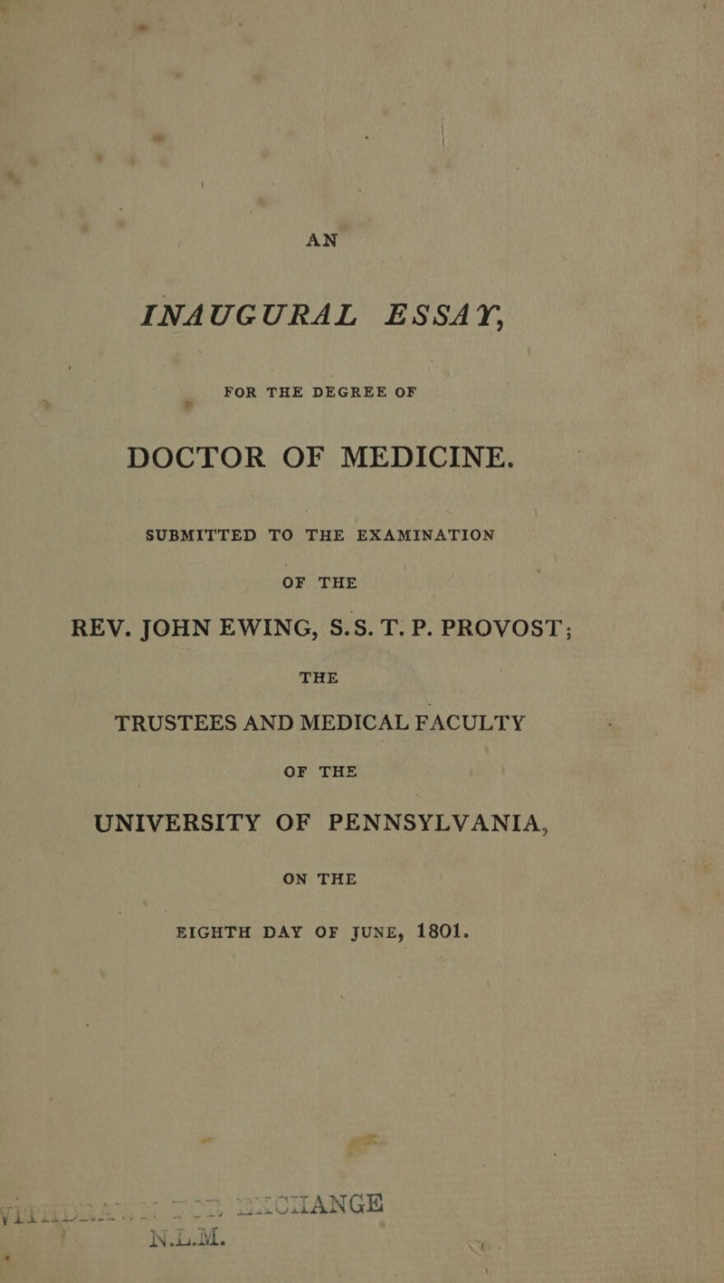 AN INAUGURAL ESSAY, FOR an DEGREE OF DOCTOR OF MEDICINE. SUBMITTED TO THE EXAMINATION OF THE REV. JOHN EWING, S.S. T. P. PROVOST; THE TRUSTEES AND MEDICAL FACULTY OF THE UNIVERSITY OF PENNSYLVANIA, ON THE EIGHTH DAY OF JUNE, 1801. ULL We eee UIICHANGE 3 W.L.M. .