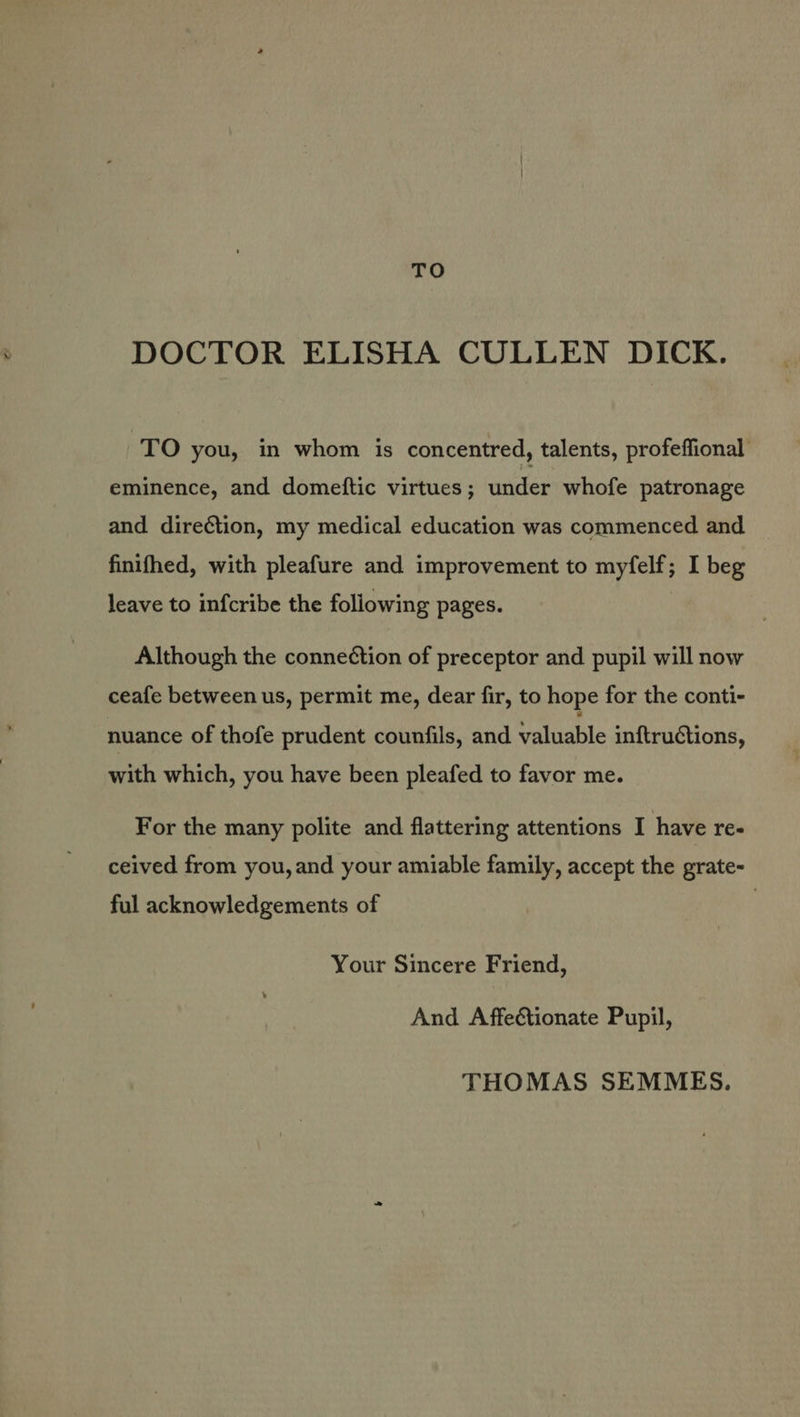 DOCTOR ELISHA CULLEN DICK. TO you, in whom is concentred, talents, profeffional eminence, and domeftic virtues; under whofe patronage and direétion, my medical education was commenced and finifhed, with pleafure and improvement to myfelf; I beg leave to infcribe the following pages. Although the conne¢tion of preceptor and pupil will now ceafe between us, permit me, dear fir, to hope for the conti- nuance of thofe prudent counfils, and ealiabile inftructions, with which, you have been pleafed to favor me. For the many polite and flattering attentions I have re- ceived from you, and your amiable family, accept the grate- ful acknowledgements of Your Sincere Friend, And Affectionate Pupil, THOMAS SEMMES.