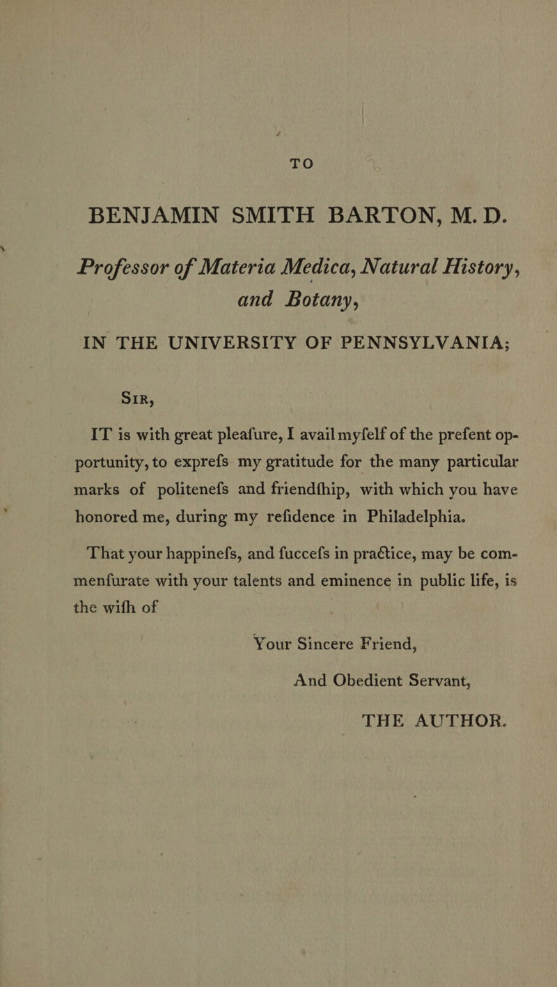 BENJAMIN SMITH BARTON, M.D. Professor of Materia Medica, Natural Mistory, and Botany, IN THE UNIVERSITY OF PENNSYLVANIA; SIR, IT is with great pleafure, I avail myfelf of the prefent op- portunity, to exprefs my gratitude for the many particular marks of politenefs and friendfhip, with which you have honored me, during my refidence in Philadelphia. That your happinefs, and fuccefs in practice, may be com- menfurate with your talents and eminence in public life, is the wifh of Your Sincere Friend, And Obedient Servant, THE AUTHOR.