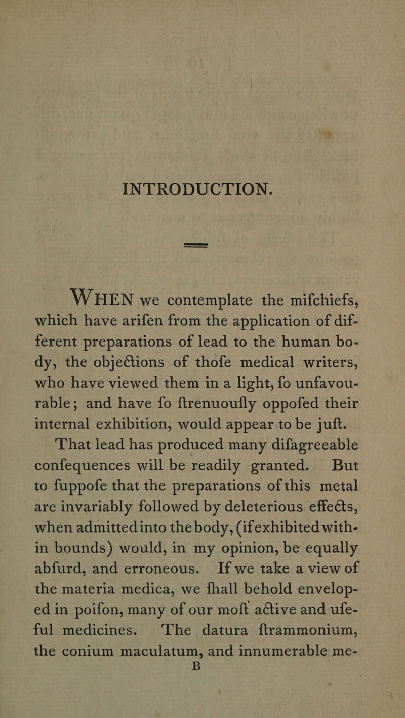 INTRODUCTION. WHEN we contemplate the mifchiefs, which have arifen from the application of dif- ferent preparations of lead to the human bo- dy, the objections of thofe medical writers, who have viewed them in a light, fo unfavou- rable; and have fo ftrenuoufly oppofed their internal exhibition, would appear to be juft. That lead has produced many difagreeable confequences will be readily granted. But to fuppofe that the preparations ofthis metal are invariably followed by deleterious effects, when admittedinto the body, (ifexhibited with- in bounds) would, in my opinion, be equally abfurd, and erroneous. If we take a view of the materia medica, we fhall behold envelop- ed in poifon, many of our moft active and ufe- ful medicines. The datura ftrammonium, the conium maculatum, and innumerable me- B