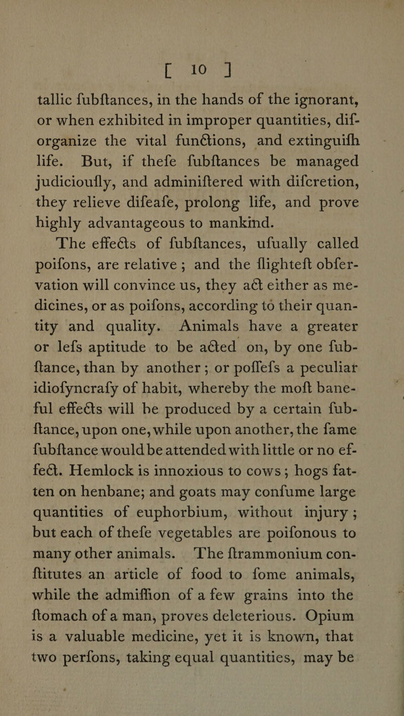 Fee bad tallic fubftances, in the hands of the ignorant, or when exhibited in improper quantities, dif- organize the vital funétions, and extinguifh life. But, if thefe fubftances be managed judicioufly, and adminiftered with difcretion, ! they relieve difeafe, prolong life, and prove highly advantageous to mankind. The effects of fubftances, ufually called poifons, are relative ; and the flighteft obfer- vation will convince us, they act either as me- dicines, or as poifons, according to their quan- tity and quality. Animals have a greater or lefs aptitude to be aGted on, by one fub- {tance, than by another; or poffefs a peculiar idiofyncrafy of habit, whereby the moft bane- ful effects will he produced by a certain fub- {tance, upon one, while upon another, the fame fubftance would be attended with little or no ef- fect. Hemlock is innoxious to cows; hogs fat- ten on henbane; and goats may confume large quantities of euphorbium, without injury ; but each of thefe vegetables are poifonous to many other animals. ‘The {trammonium con- {titutes an article of food to fome animals, while the admiffion of afew grains into the {tomach of a man, proves deleterious. Opium is a valuable medicine, yet it is known, that two perfons, taking equal quantities, may be