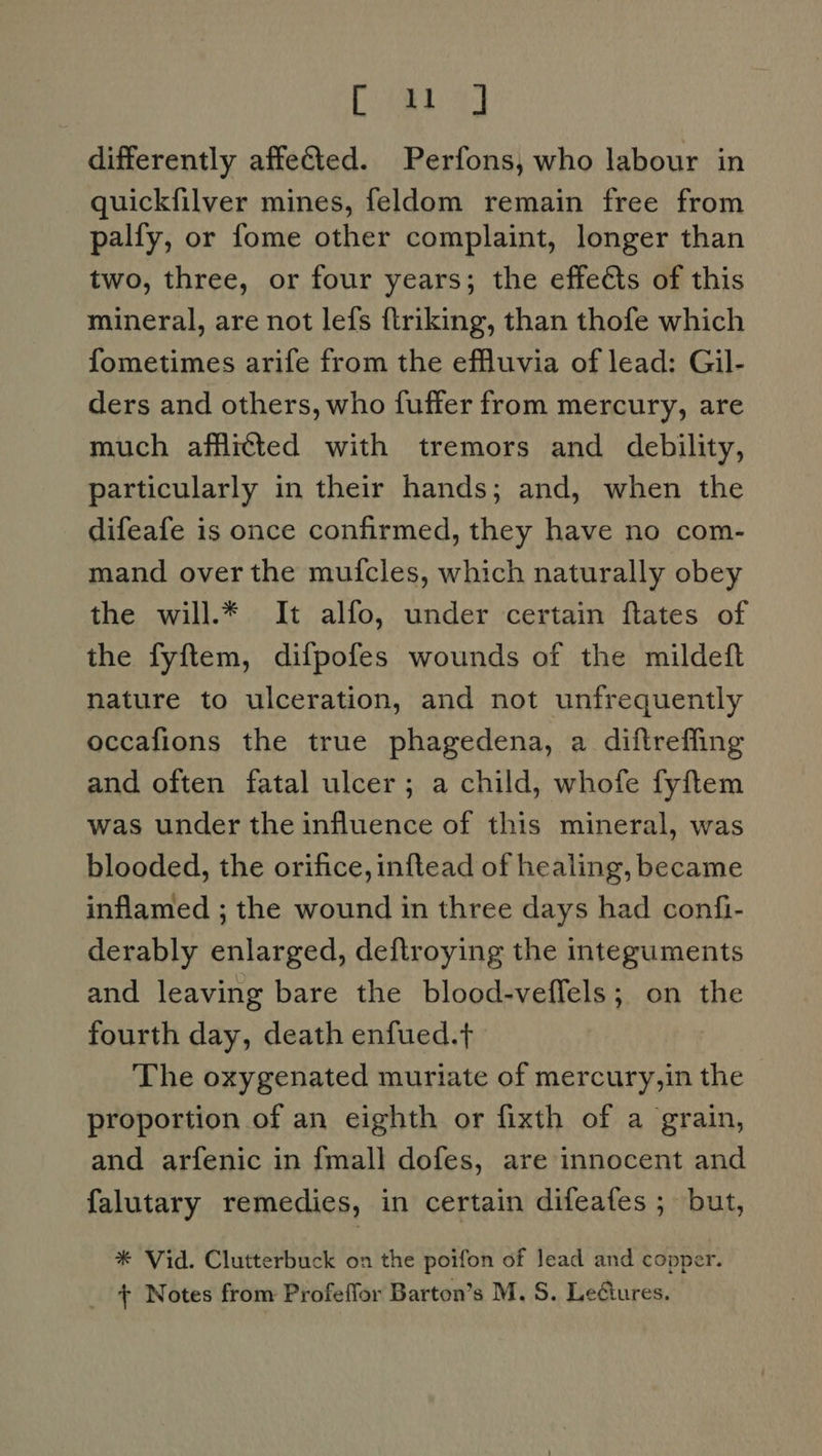 Ce) differently affected. Perfons, who labour in quickfilver mines, feldom remain free from palfy, or fome other complaint, longer than two, three, or four years; the effects of this mineral, are not lefs ftriking, than thofe which fometimes arife from the effluvia of lead: Gil- ders and others, who fuffer from mercury, are much afflicted with tremors and debility, particularly in their hands; and, when the difeafe is once confirmed, they have no com- mand over the muicles, which naturally obey the will.* It alfo, under certain flates of the fyftem, difpofes wounds of the mildeft nature to ulceration, and not unfrequently occafions the true phagedena, a diftreffing and often fatal ulcer; a child, whofe fyftem was under the influence of this mineral, was blooded, the orifice, inftead of healing, became inflamed ; the wound in three days had confi- derably enlarged, deftroying the integuments and leaving bare the blood-veffels; on the fourth day, death enfued.t The oxygenated muriate of mercury,in the proportion of an eighth or fixth of a grain, and arfenic in {mall dofes, are innocent and falutary remedies, in certain difeafes ; but, * Vid. Clutterbuck on the poifon of lead and copper. _ + Notes from Profeffor Barton’s M. S. LeGures.