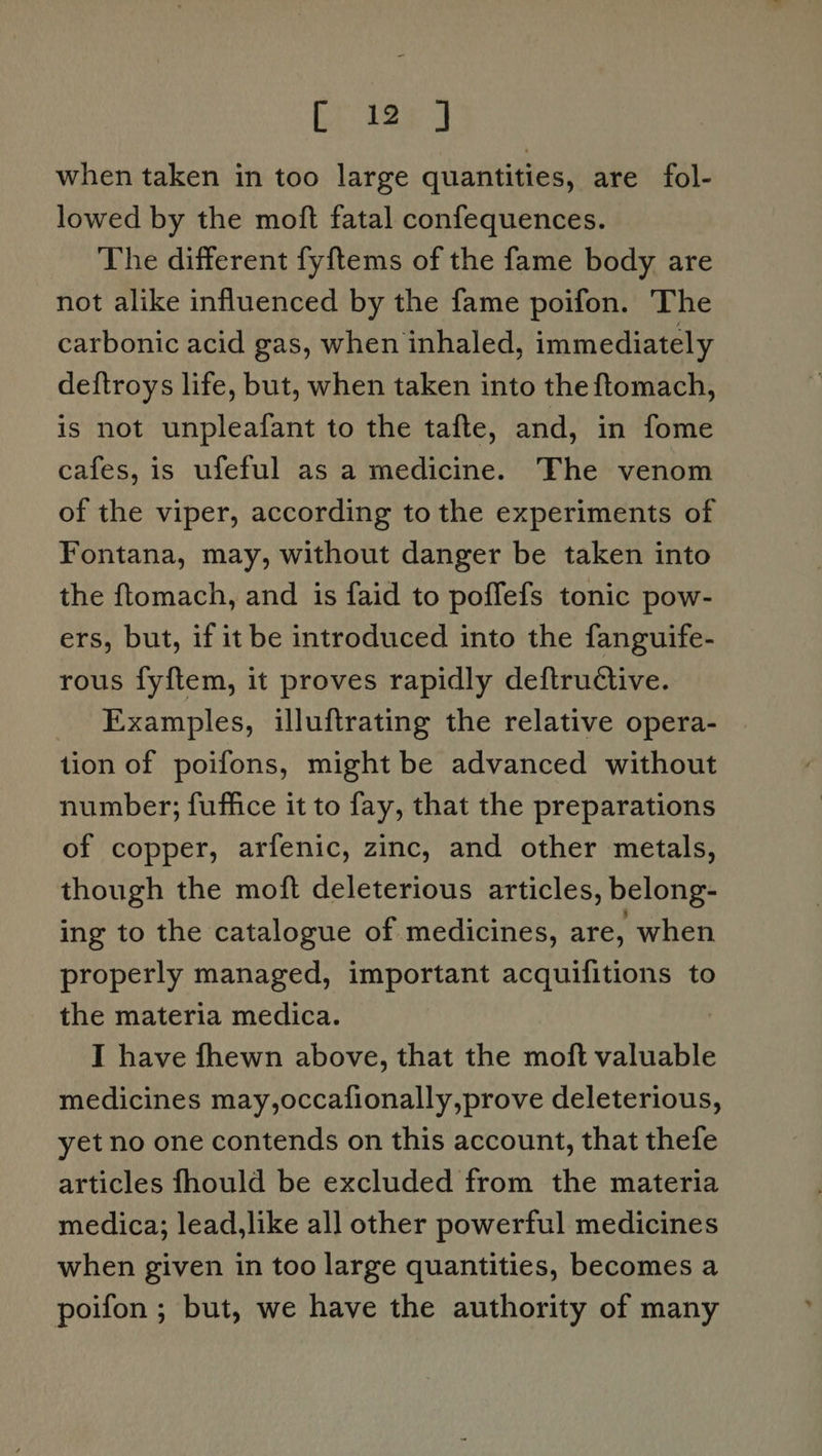 when taken in too large quantities, are fol- lowed by the moft fatal confequences. The different fyftems of the fame body are not alike influenced by the fame poifon. The carbonic acid gas, when inhaled, immediately deftroys life, but, when taken into the ftomach, is not unpleafant to the tafte, and, in fome cafes, is ufeful as a medicine. The venom of the viper, according to the experiments of Fontana, may, without danger be taken into the ftomach, and is faid to poffefs tonic pow- ers, but, if it be introduced into the fanguife- rous fyftem, it proves rapidly deftructive. Examples, illuftrating the relative opera- tion of poifons, might be advanced without number; fuffice it to fay, that the preparations of copper, arfenic, zinc, and other metals, though the moft deleterious articles, belong- ing to the catalogue of medicines, are, when properly managed, important acquifitions to the materia medica. I have fhewn above, that the moft valuable medicines may,occafionally,prove deleterious, yet no one contends on this account, that thefe articles fhould be excluded from the materia medica; lead,like al] other powerful medicines when given in too large quantities, becomes a poifon ; but, we have the authority of many