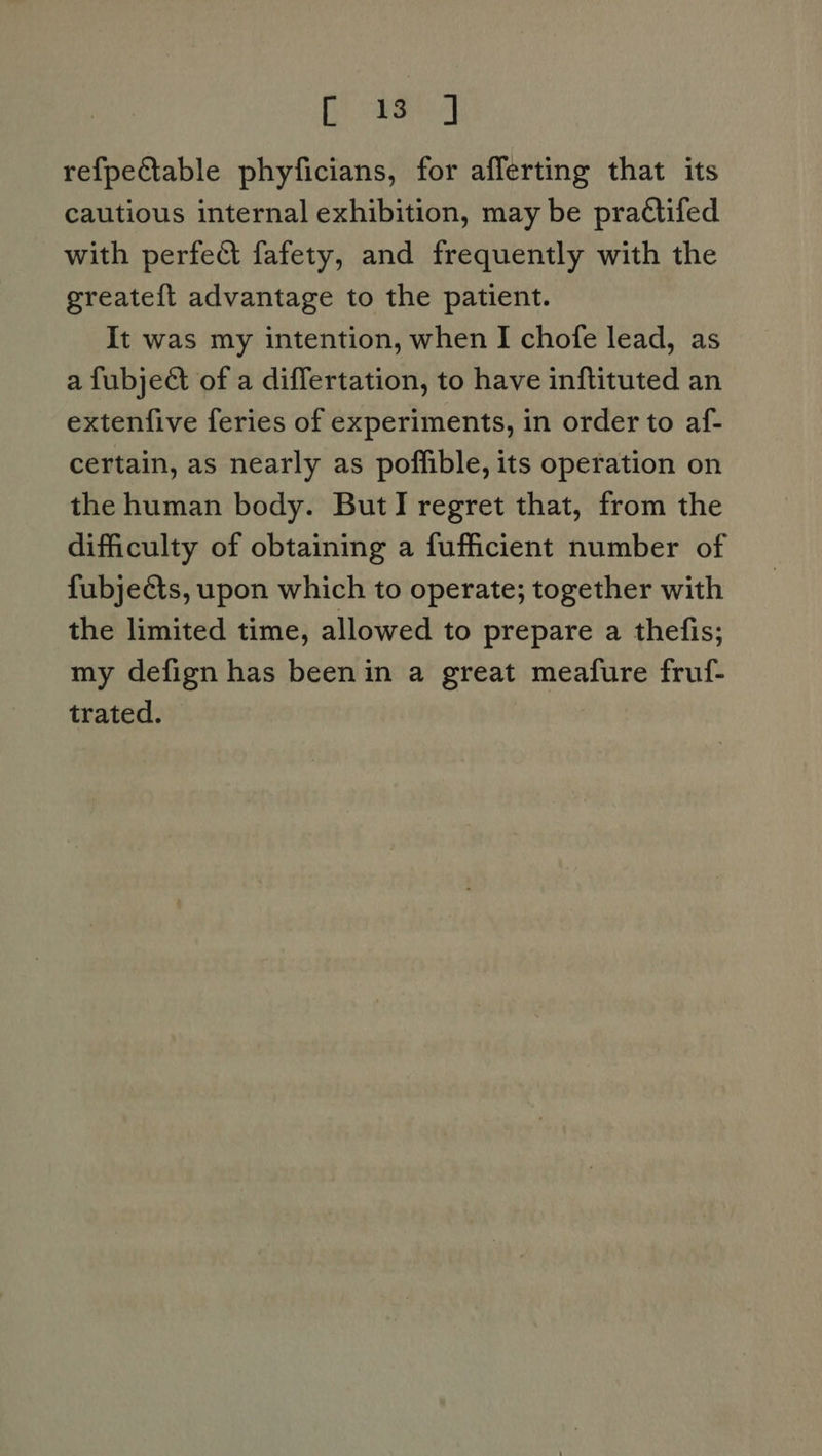 ae refpeCtable phyficians, for afferting that its cautious internal exhibition, may be practifed with perfedt fafety, and frequently with the greatef{t advantage to the patient. It was my intention, when I chofe lead, as a fubje& of a differtation, to have inftituted an extenfive feries of experiments, in order to af- certain, as nearly as poffible, its operation on the human body. ButI regret that, from the difficulty of obtaining a fufficient number of fubjects, upon which to operate; together with the limited time, allowed to prepare a thefis; my defign has been in a great meafure fruf- trated.