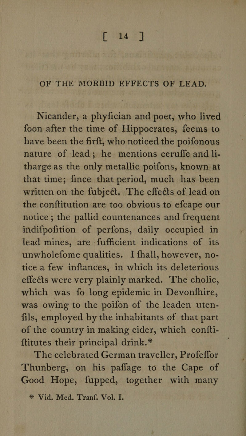 Lime 22 OF THE MORBID EFFECTS OF LEAD. Nicander, a phyfician and poet, who lived foon after the time of Hippocrates, feems to have been the firft, who noticed the poifonous nature of lead; he mentions ceruffe and li- tharge as the only metallic poifons, known at that time; fince that period, much has been written on the fubject. The effets of lead on the conftitution are too obvious to efcape our notice ; the pallid countenances and frequent indifpofition of perfons, daily occupied in lead mines, are -fufficient indications of its unwholefome qualities. I fhall, however, no- tice a few inftances, in which its deleterious effects were very plainly marked. The cholic, which was fo long epidemic in Devonfhire, was owing to the poifon of the leaden uten- fils, employed by the inhabitants of that part of the country in making cider, which confti- ftitutes their principal drink.* The celebrated German traveller, Profeffor Thunberg, on his paflage to the Cape of Good Hope, fupped, together with many