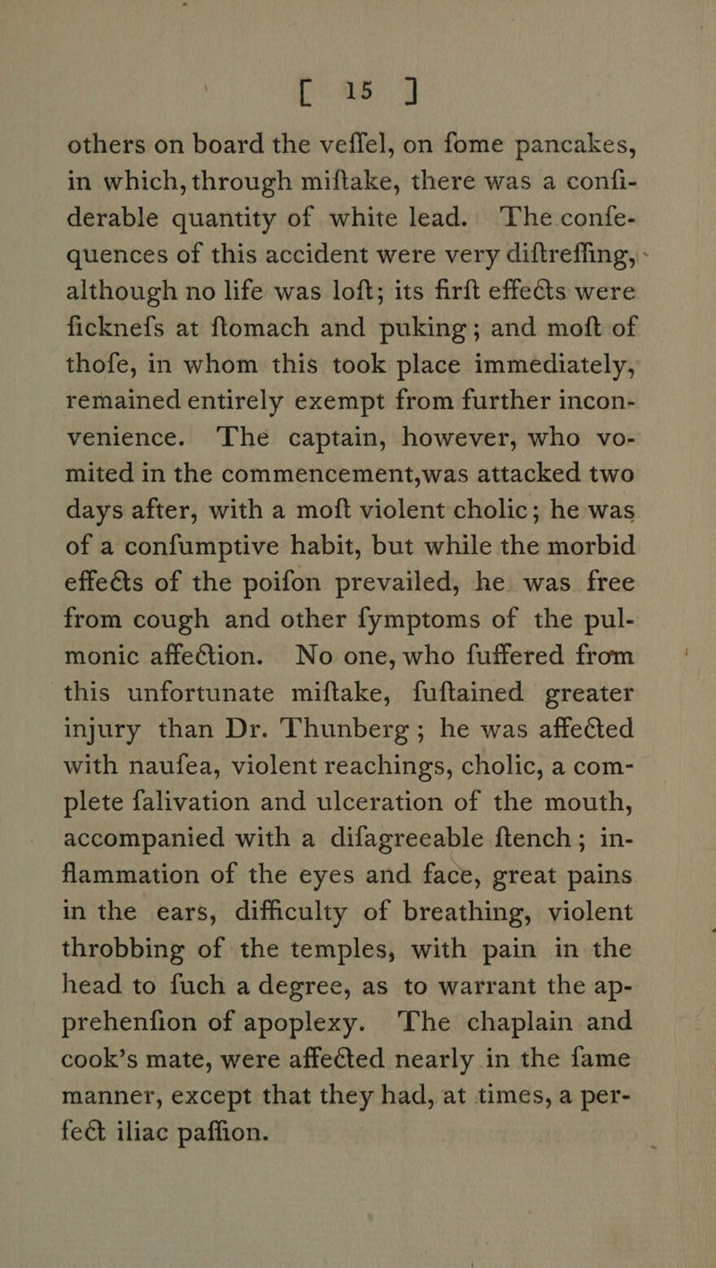 others on board the veffel, on fome pancakes, in which, through miftake, there was a confi- derable quantity of white lead. The confe- quences of this accident were very diftreffing, - although no life was loft; its firft effects were ficknefs at ftomach and puking; and moft of thofe, in whom this took place immediately, remained entirely exempt from further incon- venience. The captain, however, who vo- mited in the commencement,was attacked two days after, with a moft violent cholic; he was of a confumptive habit, but while the morbid effe&amp;ts of the poifon prevailed, he was free from cough and other fymptoms of the pul- monic affection. No one, who fuffered from this unfortunate miftake, fuftained greater injury than Dr. Thunberg; he was affeCted with naufea, violent reachings, cholic, a com- plete falivation and ulceration of the mouth, accompanied with a difagreeable ftench; in- flammation of the eyes and face, great pains in the ears, difficulty of breathing, violent throbbing of the temples, with pain in the head to fuch a degree, as to warrant the ap- prehenfion of apoplexy. ‘The chaplain and cook’s mate, were affected nearly in the fame manner, except that they had, at times, a per- fect iliac paffion.