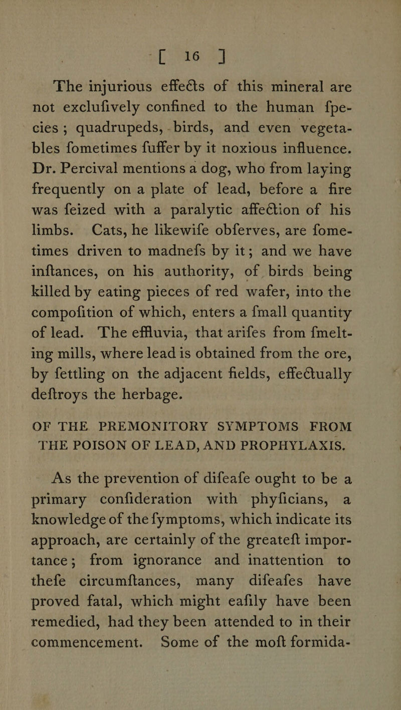 Lae Oy The injurious effects of this mineral are not exclufively confined to the human fpe- cies ; quadrupeds, -birds, and even vegeta- bles fometimes fuffer by it noxious influence. Dr. Percival mentions a dog, who from laying frequently on a plate of lead, before a fire was feized with a paralytic affection of his limbs. Cats, he likewife obferves, are fome- times driven to madnefs by it; and we have inftances, on his authority, of birds being killed by eating pieces of red wafer, into the compofition of which, enters a {mall quantity of lead. The effluvia, that arifes from fmelt- ing mills, where lead is obtained from the ore, by fettling on the adjacent fields, effectually deftroys the herbage. OF THE PREMONITORY SYMPTOMS FROM THE POISON OF LEAD, AND PROPHYLAXIS. As the prevention of difeafe ought to be a primary confideration with phyficians, a knowledge of the fymptoms, which indicate its approach, are certainly of the greateft impor- tance; from ignorance and inattention to thefe circumftances, many difeafes have proved fatal, which might eafily have been remedied, had they been attended to in their commencement. Some of the moft formida-