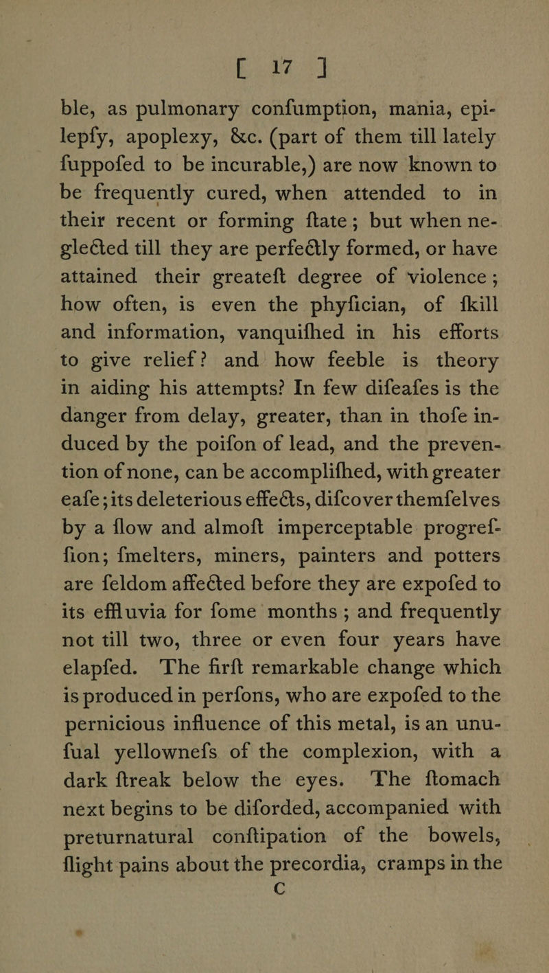 Bienes ble, as pulmonary confumption, mania, epi- lepfy, apoplexy, &amp;c. (part of them till lately fuppofed to be incurable,) are now known to be frequently cured, when attended to in their recent or forming ftate; but when ne- glected till they are perfectly formed, or have attained their greateft degree of violence ; how often, is even the phyfician, of {kill and information, vanquifhed in his efforts to give relief? and how feeble is theory in aiding his attempts? In few difeafes is the danger from delay, greater, than in thofe in- duced by the poifon of lead, and the preven- tion of none, can be accomplifhed, with greater eafe;its deleterious effects, difcover themfelves by a flow and almoft imperceptable progref- fion; fmelters, miners, painters and potters are feldom affected before they are expofed to its effluvia for fome months ; and frequently not till two, three or even four years have elapfed. The firft remarkable change which is produced in perfons, who are expofed to the pernicious influence of this metal, is an unu- fual yellownefs of the complexion, with a dark ftreak below the eyes. ‘The ftomach next begins to be diforded, accompanied with preturnatural conftipation of the bowels, flight pains about the precordia, cramps in the C