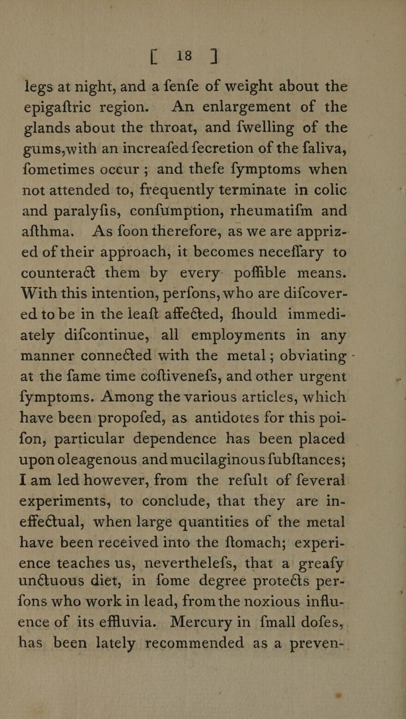 fii Dag legs at night, and a fenfe of weight about the epigaftric region. An enlargement of the glands about the throat, and {welling of the gums,with an increafed fecretion of the faliva, fometimes occur; and thefe fymptoms when not attended to, frequently terminate in colic and paralyfis, confumption, rheumatif{m and afthma. As foon therefore, as we are appriz- ed of their approach, it becomes neceflary to counteract them by every- poffible means. With this intention, perfons, who are difcover- ed to be in the leaft affeéted, fhould immedi- ately difcontinue, all employments in any manner connected with the metal; obviating - at the fame time coftivenefs, and other urgent fymptoms. Among the various articles, which have been propofed, as antidotes for this poi- fon, particular dependence has been placed upon oleagenous and mucilaginous fubftances; Iam led however, from the refult of feveral experiments, to conclude, that they are in- effectual, when large quantities of the metal have been received into the ftomach; experi- ence teaches us, neverthelefs, that a greafy unctuous diet, in fome degree protects per- fons who work in lead, from the noxious influ- ence of its effluvia. Mercury in {mall dofes, has been lately recommended as a preven-