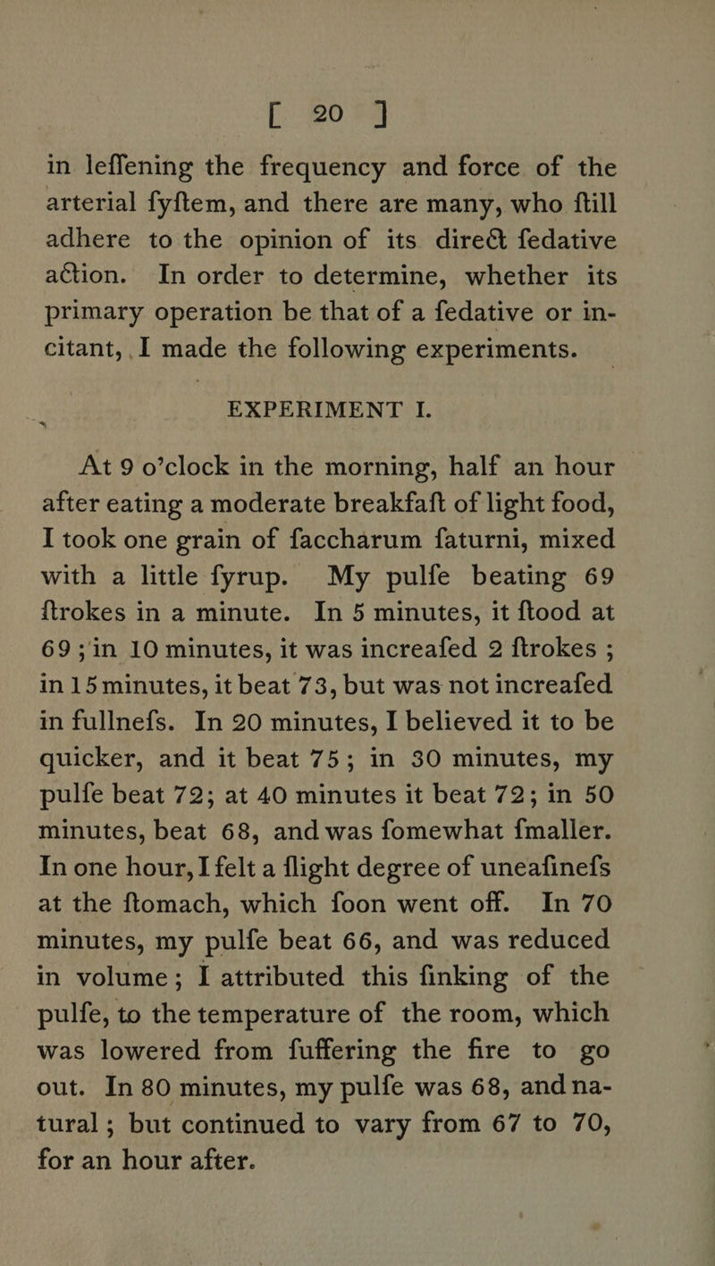 [208 in leffening the frequency and force of the arterial fyftem, and there are many, who ftill adhere to the opinion of its dire&amp; fedative action. In order to determine, whether its primary operation be that of a fedative or in- citant, ,I made the following experiments. EXPERIMENT I. At 9 o’clock in the morning, half an hour after eating a moderate breakfaft of light food, I took one grain of faccharum faturni, mixed with a little fyrup. My pulfe beating 69 {trokes in a minute. In 5 minutes, it ftood at 69;in 10 minutes, it was increafed 2 ftrokes ; in 15 minutes, it beat 73, but was not increafed in fullnefs. In 20 minutes, I believed it to be quicker, and it beat 75; in 30 minutes, my pulfe beat 72; at 40 minutes it beat 72; in 50 minutes, beat 68, and was fomewhat {maller. In one hour, I felt a flight degree of uneafinefs at the ftomach, which foon went off. In 70 minutes, my pulfe beat 66, and was reduced in volume; I attributed this finking of the pulfe, to the temperature of the room, which was lowered from fuffering the fire to go out. In 80 minutes, my pulfe was 68, and na- tural; but continued to vary from 67 to 70, for an hour after.