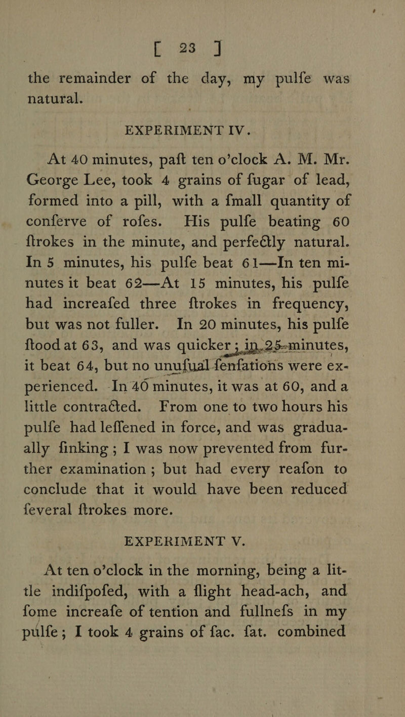 bE 98.4 the remainder of the day, my pulfe was natural. EXPERIMENT IV. At 40 minutes, paft ten o’clock A. M. Mr. George Lee, took 4 grains of fugar of lead, formed into a pill, with a fmall quantity of conferve of rofes. His pulfe beating 60 {trokes in the minute, and perfe@lly natural. In 5 minutes, his pulfe beat 61—In ten mi- nutes it beat 62—At 15 minutes, his pulfe had increafed three ftrokes in frequency, but was not fuller. In 20 minutes, his pulfe {tood at 63, and was quicker 3 in, 25-minutes, it beat 64, but no unufual fenfations were ex- perienced. -In 40 minutes, it was at 60, anda little contracted. From one to two hours his pulfe had leffened in force, and was gradua- ally finking ; I was now prevented from fur- ther examination; but had every reafon to conclude that it would have been reduced feveral ftrokes more. EXPERIMENT V. At ten o’clock in the morning, being a lit- tle indifpofed, with a flight head-ach, and fome increafe of tention and fullnefs in my pulfe; I took 4 grains of fac. fat. combined