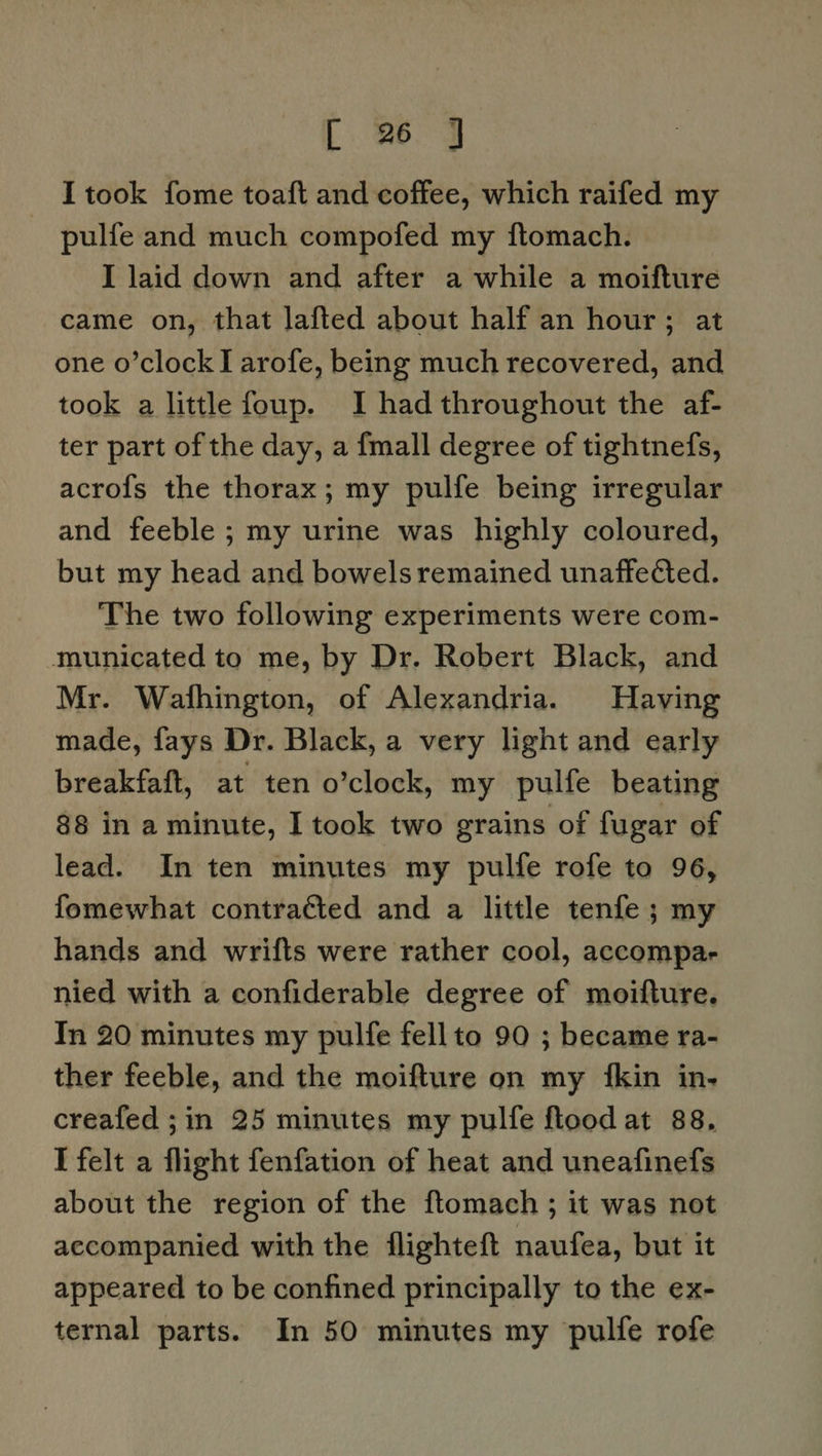 I took fome toaft and coffee, which raifed my pulfe and much compofed my ftomach. I laid down and after a while a moifture came on, that lafted about half an hour; at one o’clock I arofe, being much recovered, and took a little foup. I had throughout the af- ter part of the day, a {mall degree of tightnefs, acro{fs the thorax; my pulfe being irregular and feeble ; my urine was highly coloured, but my head and bowels remained unaffected. The two following experiments were com- municated to me, by Dr. Robert Black, and Mr. Wathington, of Alexandria. Having made, fays Dr. Black, a very light and early breakfaft, at ten o’clock, my pulfe beating 88 in a minute, I took two grains of fugar of lead. In ten minutes my pulfe rofe to 96, fomewhat contracted and a little tenfe ; my hands and wrifts were rather cool, accompar nied with a confiderable degree of moifture. In 20 minutes my pulfe fellto 90 ; became ra- ther feeble, and the moifture on my {kin in- creafed ;in 25 minutes my pulfe flood at 88, I felt a flight fenfation of heat and uneafinefs about the region of the ftomach ; it was not accompanied with the flighteft naufea, but it appeared to be confined principally to the ex- ternal parts. In 50 minutes my pulfe rofe