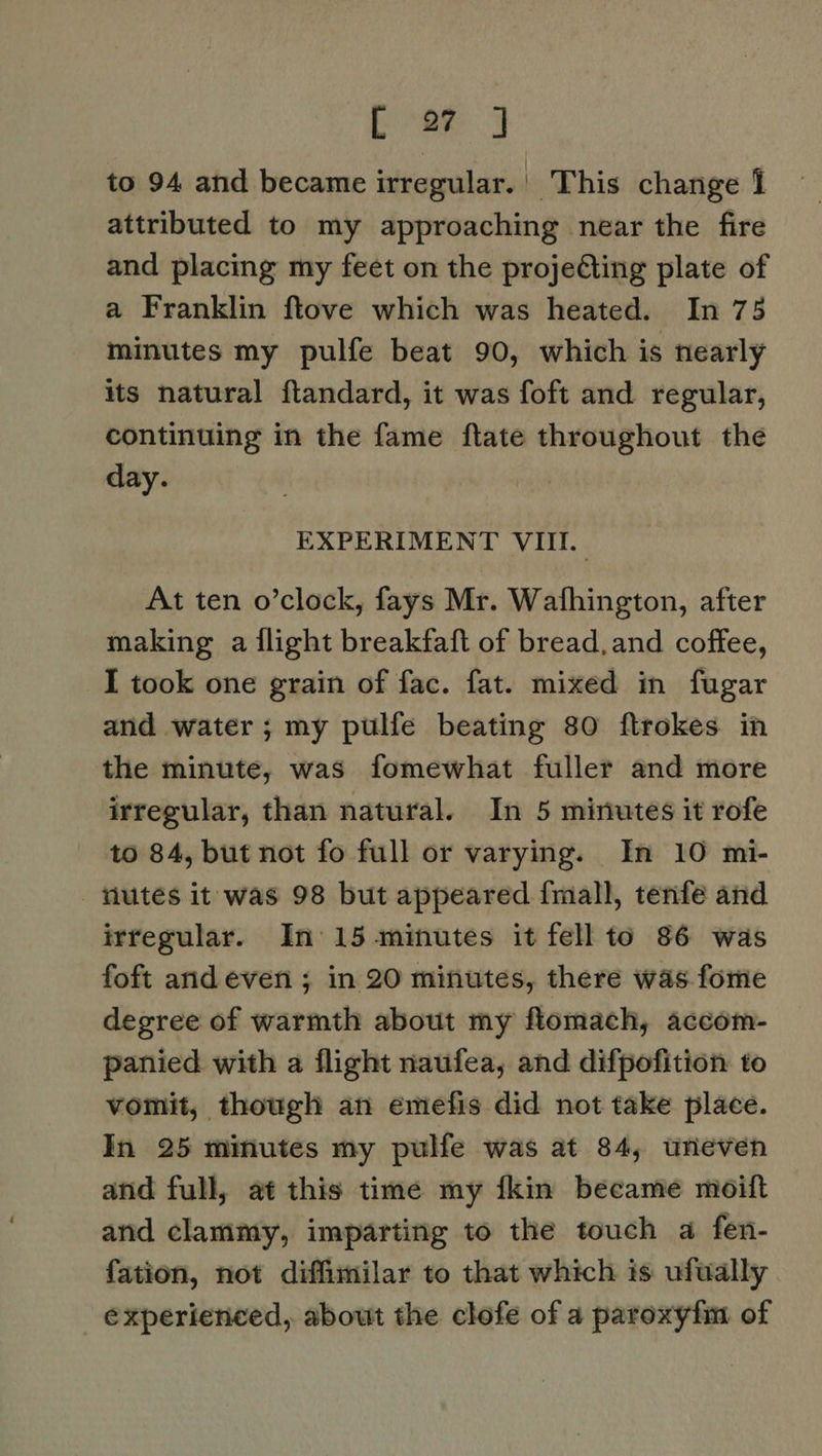 Ea to 94 and became irregular. This change 1 attributed to my approaching near the fire and placing my feet on the proje€ting plate of a Franklin ftove which was heated. In 75 minutes my pulfe beat 90, which is nearly its natural ftandard, it was foft and regular, continuing in the fame ftate throughout the day. EXPERIMENT VIII. At ten o’clock, fays Mr. Wafhington, after making a flight breakfaft of bread, and coffee, I took one grain of fac. fat. mixed in fugar and water; my pulfe beating 80 ftrokes in the minute, was fomewhat fuller and more irregular, than natural. In 5 minutes it rofe to 84, but not fo full or varying. In 10 mi- tutes it was 98 but appeared fmall, tenfe and irregular. In 15 minutes it fell to 86 was foft arid even ; in 20 minutes, there was fome degree of warmth about my flomach, accom- panied with a flight naufea, and difpofition to vomit, though an emefis did not take place. In 25 minutes my pulfe was at 84, uneven and full, at this time my fkin became moift and clammy, imparting to the touch a fen- fation, not diffimilar to that which is ufually experienced, about the clofe of a paroxyfm of