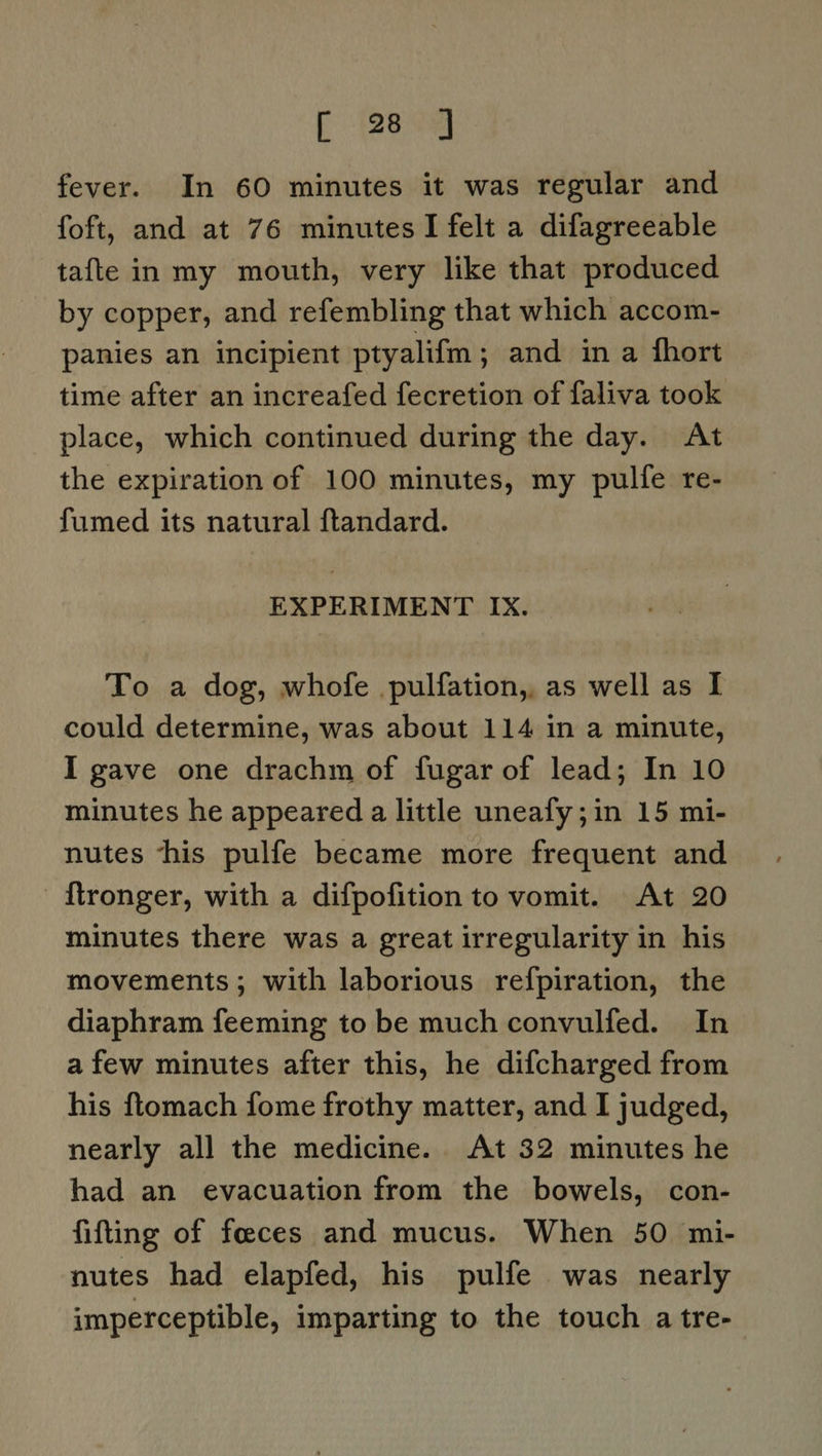 fever. In 60 minutes it was regular and foft, and at 76 minutes I felt a difagreeable tafte in my mouth, very like that produced by copper, and refembling that which accom- panies an incipient ptyalifm; and in a fhort time after an increafed fecretion of faliva took place, which continued during the day. At the expiration of 100 minutes, my pulfe re- fumed its natural ftandard. EXPERIMENT IX. To a dog, whofe pulfation,, as well as I could determine, was about 114 in a minute, I gave one drachm of fugar of lead; In 10 minutes he appeared a little uneafy;in 15 mi- nutes ‘his pulfe became more frequent and | {tronger, with a difpofition to vomit. At 20 minutes there was a great irregularity in his movements; with laborious refpiration, the diaphram feeming to be much convulfed. In afew minutes after this, he difcharged from his ftomach fome frothy matter, and I judged, nearly all the medicine. At 32 minutes he had an evacuation from the bowels, con- fitting of feces and mucus. When 50 mi- nutes had elapfed, his pulfe was nearly imperceptible, imparting to the touch a tre-