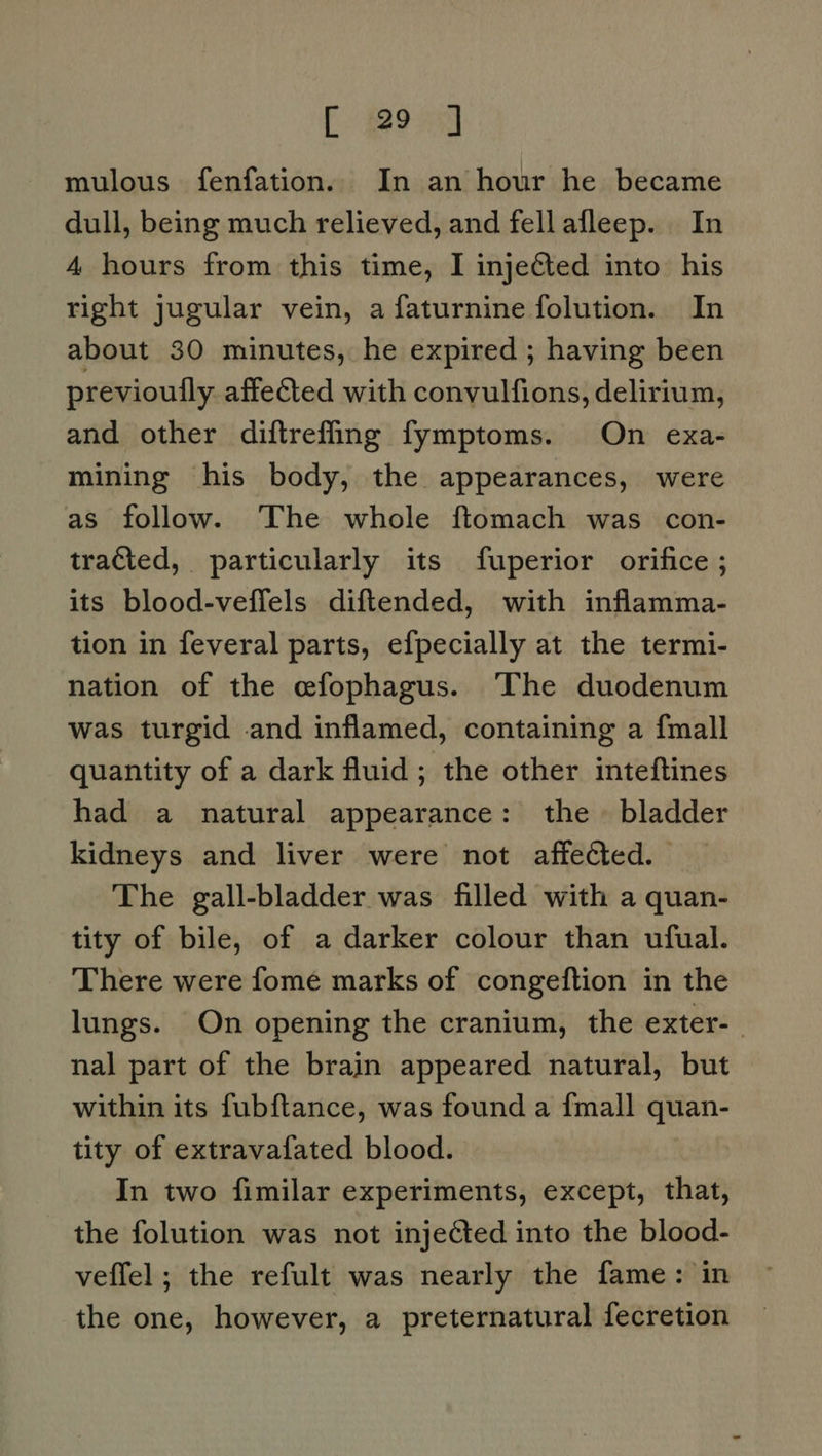 mulous fenfation. In an hour he became dull, being much relieved, and fell afleep. In 4 hours from this time, I injected into his right jugular vein, a faturnine folution. In about 30 minutes, he expired ; having been previoully. affected with convulfions, delirium, and other diftrefling fymptoms. On exa- mining his body, the appearances, were as follow. The whole ftomach was con- tracted, particularly its fuperior orifice ; its blood-veffels diftended, with inflamma- tion in feveral parts, efpecially at the termi- nation of the efophagus. The duodenum was turgid and inflamed, containing a {mall quantity of a dark fluid; the other inteftines had a natural appearance: the » bladder kidneys and liver were not affected. The gall-bladder was filled with a quan- tity of bile, of a darker colour than ufual. There were fome marks of congeftion in the lungs. On opening the cranium, the exter- nal part of the brain appeared natural, but within its fubftance, was found a {mall quan- tity of extravafated blood. In two fimilar experiments, except, that, the folution was not injeéted into the blood- veffel ; the refult was nearly the fame: in the one, however, a preternatural fecretion