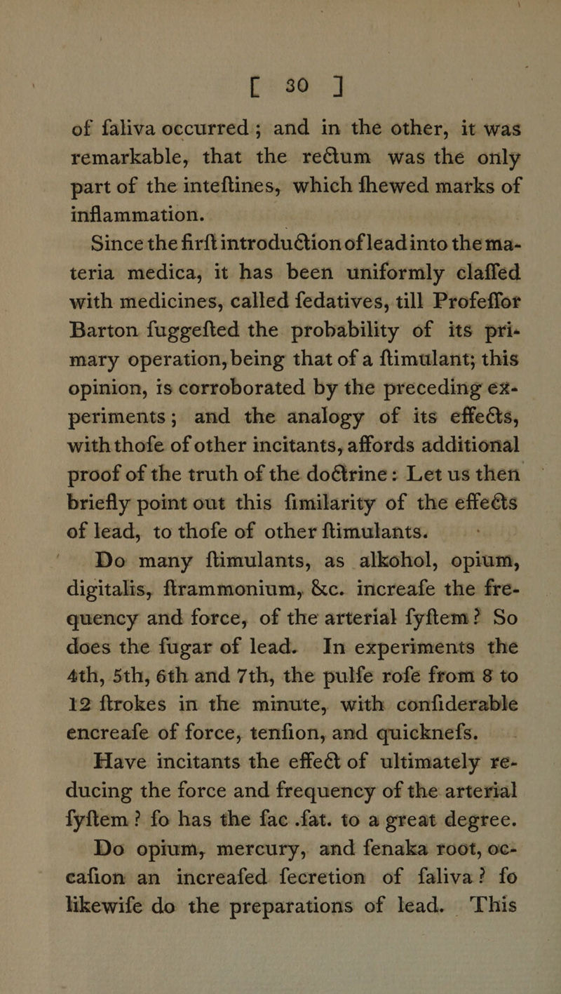 bP eed of faliva occurred; and in the other, it was remarkable, that the rectum was the only part of the inteftines, which fhewed marks of inflammation. | | Since the firft introduction of leadinto the ma- teria medica, it has been uniformly claffed with medicines, called fedatives, till Profeffor Barton fuggefted the probability of its pri- mary operation, being that of a ftimulant; this opinion, is corroborated by the preceding ex- periments; and the analogy of its effects, withthofe of other incitants, affords additional proof of the truth of the do&trine: Let us then briefly point out this fimilarity of the effects of lead, to thofe of other ftimulants. Do many ftimulants, as alkohol, opium, digitalis, ftrammonium, &c. increafe the fre- quency and force, of the arterial fyftem? So does the fugar of lead. In experiments the 4th, 5th, 6th and 7th, the pulfe rofe from 8 to 12 ftrokes in the minute, with confiderable encreafe of force, tenfion, and quicknefs. Have incitants the effet of ultimately re- ducing the force and frequency of the arterial fyftem? fo has the fac .fat. to a great degree. Do opium, mercury, and fenaka root, oc- cafion an increafed fecretion of faliva? fo likewife do the preparations of lead. This