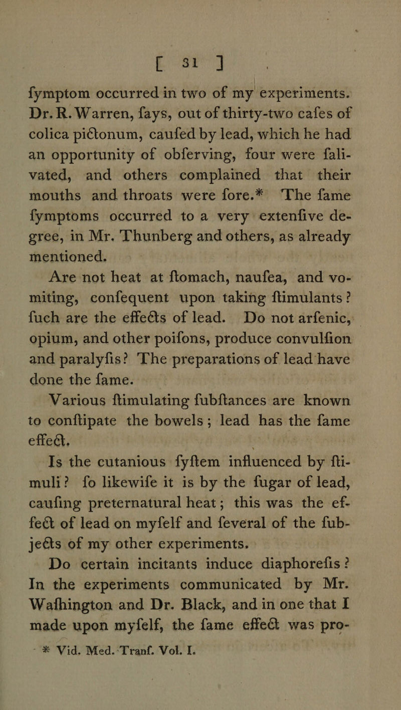 - ar] fymptom occurred in two of my experiments. Dr. R. Warren, fays, out of thirty-two cafes of colica pictonum, caufed by lead, which he had an opportunity of obferving, four were fali- vated, and others complained that their mouths and throats were fore.* ‘The fame fymptoms occurred to a very extenfive de- gree, in Mr. Thunberg and others, as already mentioned. Are not heat at ftomach, naufea, and vo- miting, confequent upon taking flimulants? fuch are the effeéts of lead. Do not arfenic, opium, and other poifons, produce convulfion and paralyfis? ‘The preparations of lead have done the fame. Various ftimulating fubftances are known to conftipate the bowels; lead has the fame effect, hen Is the cutanious fyftem influenced by fti- muli? fo likewife it is by the fugar of lead, caufing preternatural heat; this was the ef- fect of lead on myfelf and feveral of the fub- jeéts of my other experiments. Do certain incitants induce diaphorefis ? In the experiments communicated by Mr. Wathington and Dr. Black, and in one that I made upon myfelf, the fame effect was pro- - ® Vid. Med.:-Tranf. Vol. I.