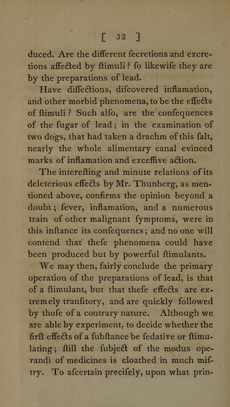 pyiely duced. Are the different fecretions and excre- tions affected by ftimuli? fo likewife they are by the preparations of lead. Have diffections, difcovered inflamation, and other morbid phenomena, to be the effects of ftimuli? Such alfo, are the confequences of the fugar of lead; in the examination of two dogs, that had taken a drachm of this falt, nearly the whole alimentary canal evinced marks of inflamation and exceffive action. The interefting and minute relations of its deleterious effects by Mr. Thunberg, as men- tioned above, confirms the opinion beyond a doubt; fever, inflamation, and a numerous train of other malignant fymptoms, were in - this inftance its confequencs; and no one will contend that thefe phenomena could have been produced but by powerful ftimulants. - We may then, fairly conclude the primary operation of the preparations of lead, is that of a flimulant, but that thefe effects are ex- tremely tranfitory, and are quickly followed by thofe of a contrary nature. Although we are able by experiment, to decide whether the firft effects of a fubftance be fedative or ftimu- lating; fill the fubject of the modus ope- randi of medicines is cloathed in much mif- try. To afcertain precifely, upon what prin-