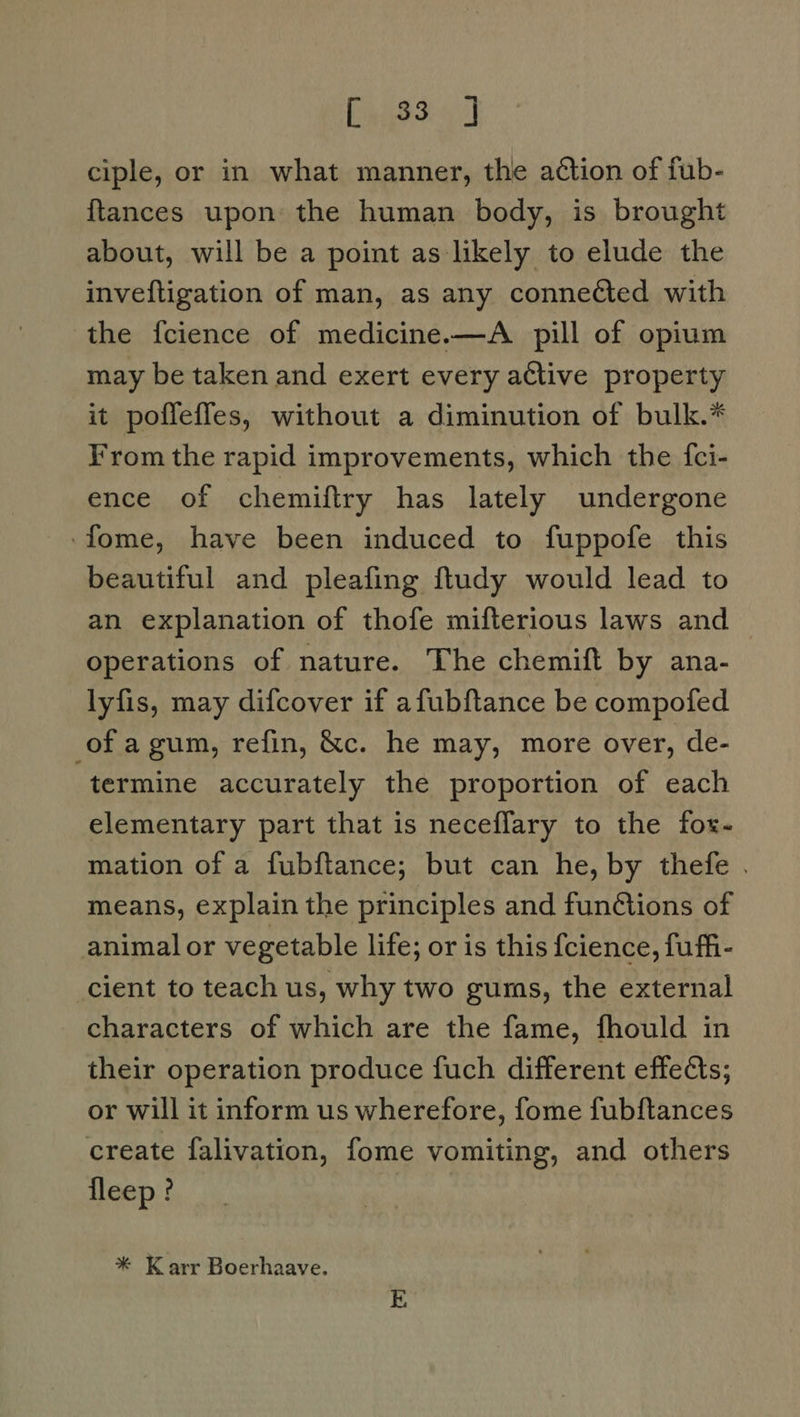 CnighS J ciple, or in what manner, the ation of fub- {tances upon the human body, is brought about, will be a point as likely to elude the inveftigation of man, as any connected with the fcience of medicine.—A pill of opium may be taken and exert every active property it poffeffes, without a diminution of bulk.* From the rapid improvements, which the {ci- ence of chemiftry has lately undergone -fome, have been induced to fuppofe this beautiful and pleafing ftudy would lead to an explanation of thofe mifterious laws and operations of nature. The chemift by ana- lyfis, may difcover if afubftance be compofed of a gum, refin, &amp;c. he may, more over, de- termine accurately the proportion of each elementary part that is neceffary to the fox- mation of a fubftance,; but can he, by thefe . means, explain the principles and fun@tions of animal or vegetable life; or is this {cience, fuffi- cient to teach us, why two gums, the external characters of which are the fame, fhould in their operation produce fuch different effects; or will it inform us wherefore, fome fubftances create falivation, fome vomiting, and others fleep ? * Karr Boerhaave.
