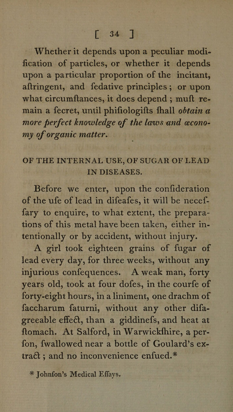 [i Shes J Whether it depends upon a peculiar modi- fication of particles, or whether it depends upon a particular proportion of the incitant, aftringent, and fedative principles; or upon what circumftances, it does depend ; muft re- main a fecret, until phifiologifts fhall obtain a more perfect knowledge of the laws and econo- my of organic matter. OF THE INTERNAL USE, OF SUGAR OF LEAD IN DISEASES. Before we enter, upon the confideration of the ufe of lead in difeafes, it will be necef- fary to enquire, to what extent, the prepara- tions of this metal have been taken, either in- tentionally or by accident, without injury. A girl took eighteen grains of fugar of lead every day, for three weeks, without any injurious confequences. A weak man, forty years old, took at four dofes, in the courfe of forty-eight hours, in a liniment, one drachm of faccharum faturni, without any other difa- greeable effeCt, than a giddinefs, and heat at ftomach. At Salford, in Warwickthire, a per- fon, fwallowed near a bottle of Goulard’s ex- tract ; and no inconvenience enfued.* * Johnfon’s Medical Effays.