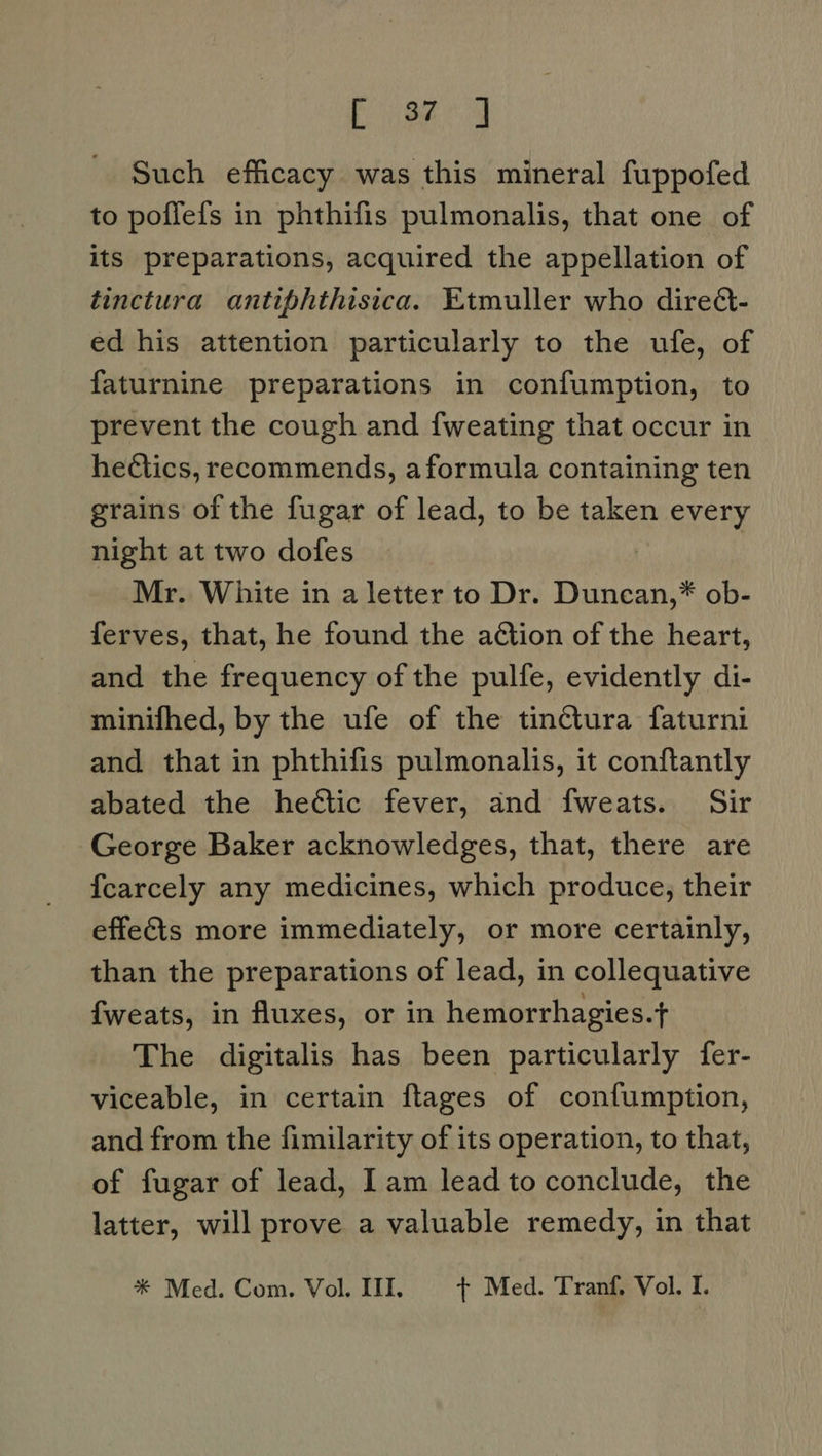 ae Such efficacy was this mineral fuppofed to poflefs in phthifis pulmonalis, that one of its preparations, acquired the appellation of tinctura antiphthisica. Etmuller who direét- ed his attention particularly to the ufe, of faturnine preparations in confumption, to prevent the cough and fweating that occur in hectics, recommends, aformula containing ten grains of the fugar of lead, to be taken every night at two dofes Mr. White in a letter to Dr. Duncan,* ob- ferves, that, he found the ation of the heart, and the frequency of the pulfe, evidently di- minifhed, by the ufe of the tinctura faturni and that in phthifis pulmonalis, it conftantly abated the hectic fever, and fweats. Sir George Baker acknowledges, that, there are {carcely any medicines, which produce, their effects more immediately, or more certainly, than the preparations of lead, in collequative {fweats, in fluxes, or in hemorrhagies.t The digitalis has been particularly fer- viceable, in certain flages of confumption, and from the fimilarity of its operation, to that, of fugar of lead, 1am lead to conclude, the latter, will prove a valuable remedy, in that * Med. Com. Vol. III. + Med. Tranf. Vol. I.