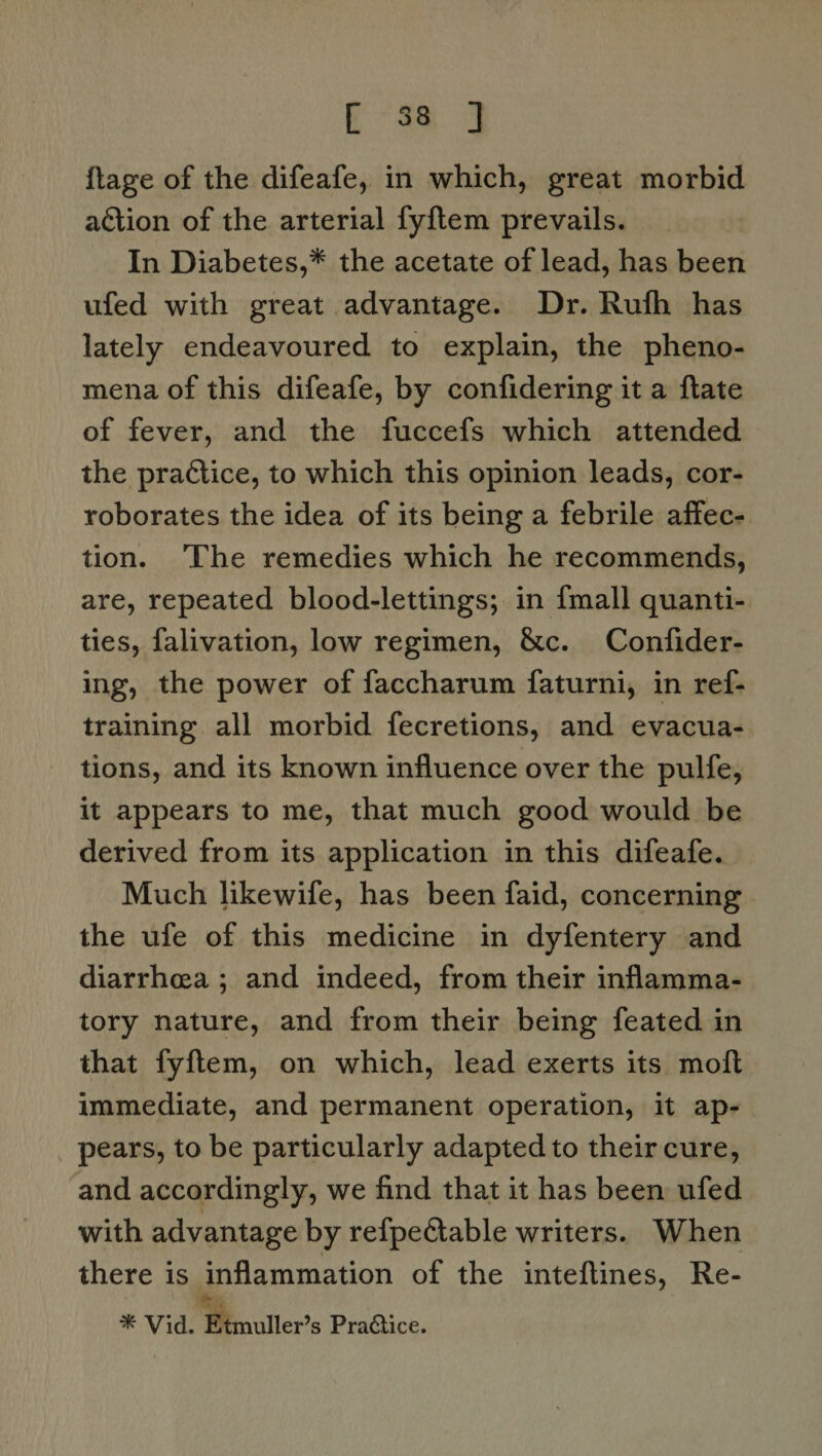 Eas 3 {lage of the difeafe, in which, great morbid action of the arterial fyftem prevails. In Diabetes,* the acetate of lead, has been ufed with great advantage. Dr. Rufh has lately endeavoured to explain, the pheno- mena of this difeafe, by confidering it a ftate of fever, and the fuccefs which attended the practice, to which this opinion leads, cor- roborates the idea of its being a febrile affec- tion. ‘The remedies which he recommends, are, repeated blood-lettings; in {mall quanti- ties, falivation, low regimen, &amp;c. Confider- ing, the power of faccharum faturni, in ref- training all morbid fecretions, and evacua- tions, and its known influence over the pulfe, it appears to me, that much good would be derived from its application in this difeafe. Much likewife, has been faid, concerning the ufe of this medicine in dyfentery and diarrhea ; and indeed, from their inflamma- tory nature, and from their being feated in that fyftem, on which, lead exerts its moft immediate, and permanent operation, it ap- _ pears, to be particularly adapted to theircure, and accordingly, we find that it has been ufed with advantage by refpectable writers. When there is inflammation of the inteftines, Re- ‘hess ¥ Vide Meouller’s PraQice.