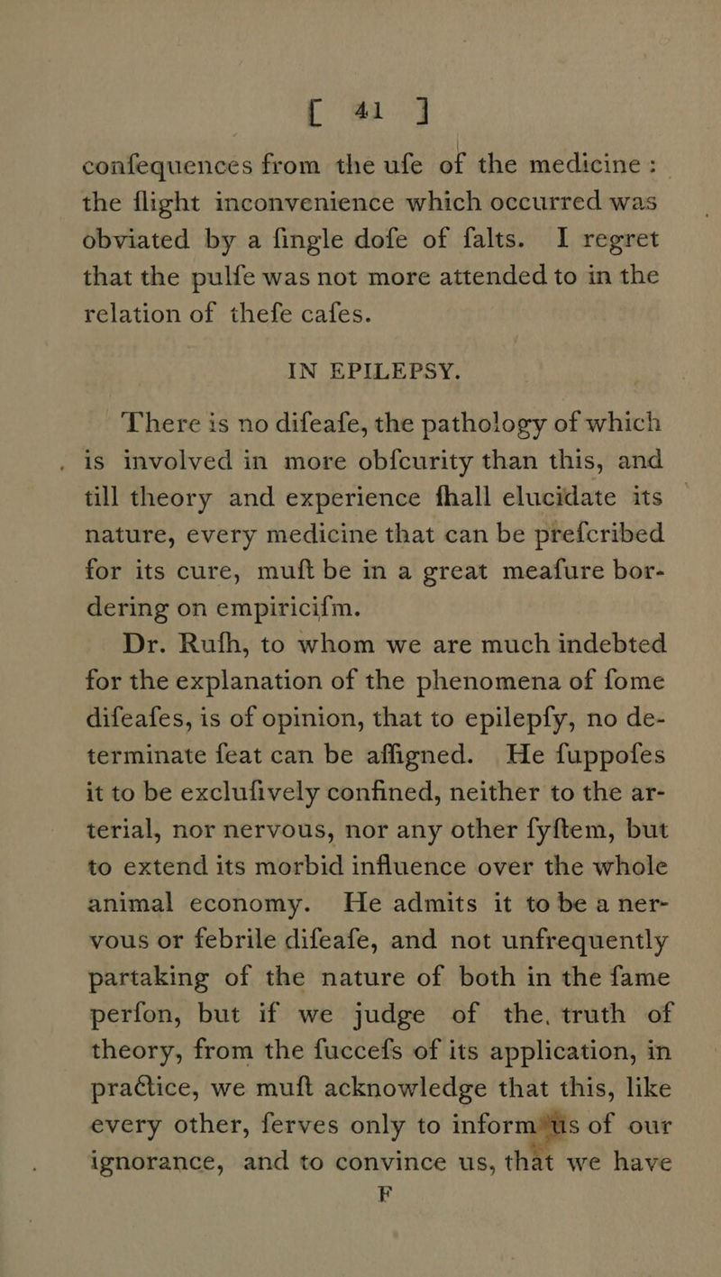 [m4 confequences from the ufe of the medicine : | the flight inconvenience which occurred was obviated by a fingle dofe of falts. 1 regret that the pulfe was not more attended to in the relation of thefe cafes. IN EPILEPSY. There is no difeafe, the pathology of which is involved in more obfcurity than this, and till theory and experience fhall elucidate its nature, every medicine that can be prefcribed for its cure, muft be in a great meafure bor- dering on empiricifm. Dr. Rufh, to whom we are much indebted for the explanation of the phenomena of fome difeafes, is of opinion, that to epilepfy, no de- terminate feat can be affigned. He fuppofes it to be exclufively confined, neither to the ar- terial, nor nervous, nor any other fy{tem, but to extend its morbid influence over the whole animal economy. He admits it to be a ner- vous or febrile difeafe, and not unfrequently partaking of the nature of both in the fame perfon, but if we judge of the, truth of theory, from the fuccefs of its application, in practice, we muft acknowledge that this, like every other, ferves only to inform™us of our ignorance, and to convince us, that we have F