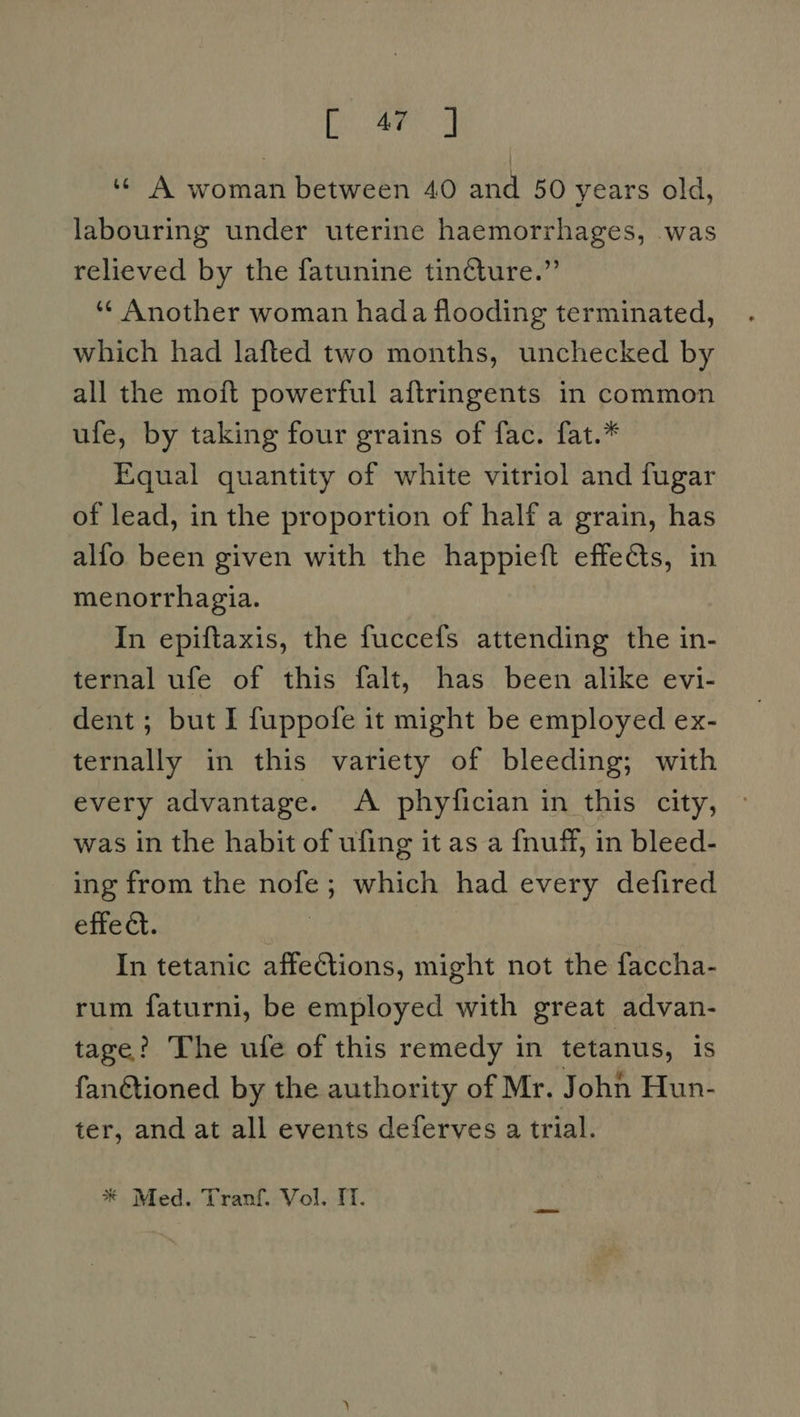 fei wer og ‘«« A woman between 40 and 50 years old, labouring under uterine haemorrhages, was relieved by the fatunine tincture.” ‘¢ Another woman hada flooding terminated, which had lafted two months, unchecked by all the moft powerful aftringents in common ufe, by taking four grains of fac. fat.* Equal quantity of white vitriol and fugar of lead, in the proportion of half a grain, has alfo been given with the happieft effects, in menorrhagia. In epiftaxis, the fuccefs attending the in- ternal ufe of this falt, has been alike evi- dent ; but I fuppofe it might be employed ex- ternally in this variety of bleeding; with every advantage. A phyfician in this city, was in the habit of ufing it as a fnuff, in bleed- ing from the nofe; which had every defired effe ct. | In tetanic affections, might not the faccha- rum faturni, be employed with great advan- tage? The ufe of this remedy in tetanus, is fanGtioned by the authority of Mr. John Hun- ter, and at all events deferves a trial.