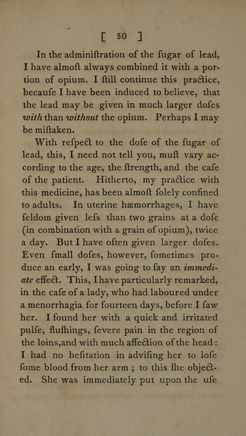 [ ej In the adminiftration of the fugar of lead, I have almoft always combined it with a por- tion of opium. I {till continue this practice, becaufe I have been induced to believe, that the lead may be given in much larger dofes with than without the opium. Perhaps I may be miftaken. With refpect to the dofe of the fugar of lead, this, I need not tell you, muft vary ac- cording to the age, the ftrength, and the cafe of the patient. Hitherto, my practice with this medicine, has been almoft folely confined to adults. In uterine hemorrhages, I have feldom given lefs than two grains ata dofe - (in combination with a grain of opium), twice a day. But Ihave often given larger dofes. Even fmall dofes, however, fometimes pro- duce an early, I was going to fay an zmmedi- ate effect. This, [have particularly remarked, in the cafe of a lady, who had laboured under a menorrhagia for fourteen days, before I faw her. I found her with a quick and irritated pulfe, flufhings, fevere pain in the region of the loins,and with much affection of the head: I had no hefitation in advifing her to lofe fome blood from her arm ; to this fhe objed- ed. She was immediately put upon the ufe