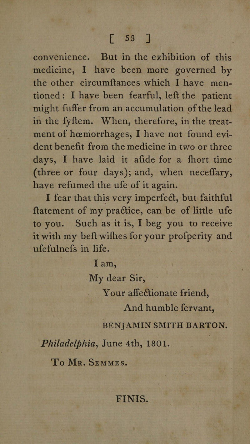 convenience. But in the exhibition of this medicine, I have been more governed by the other circumftances which I have men- tioned: I have been fearful, left the patient might fuffer from an accumulation of the lead in the fyftem. When, therefore, in the treat- ment of hemorrhages, I have not found evi- dent benefit from the medicine in two or three days, I have laid it afide for a fhort time (three or four days); and, when neceflary, have refumed the ufe of it again. I fear that this very imperfedt, but faithful ftatement of my practice, can be of little ufe to you. Such as it is, 1 beg you to receive it with my beft wifhes for your profperity and ufefulnefs in life. lam, My dear Sir, Your affeGtionate friend, And humble fervant, BENJAMIN SMITH BARTON. Philadelphia, June 4th, 1801. To Mr. SEMMEs. FINIS.