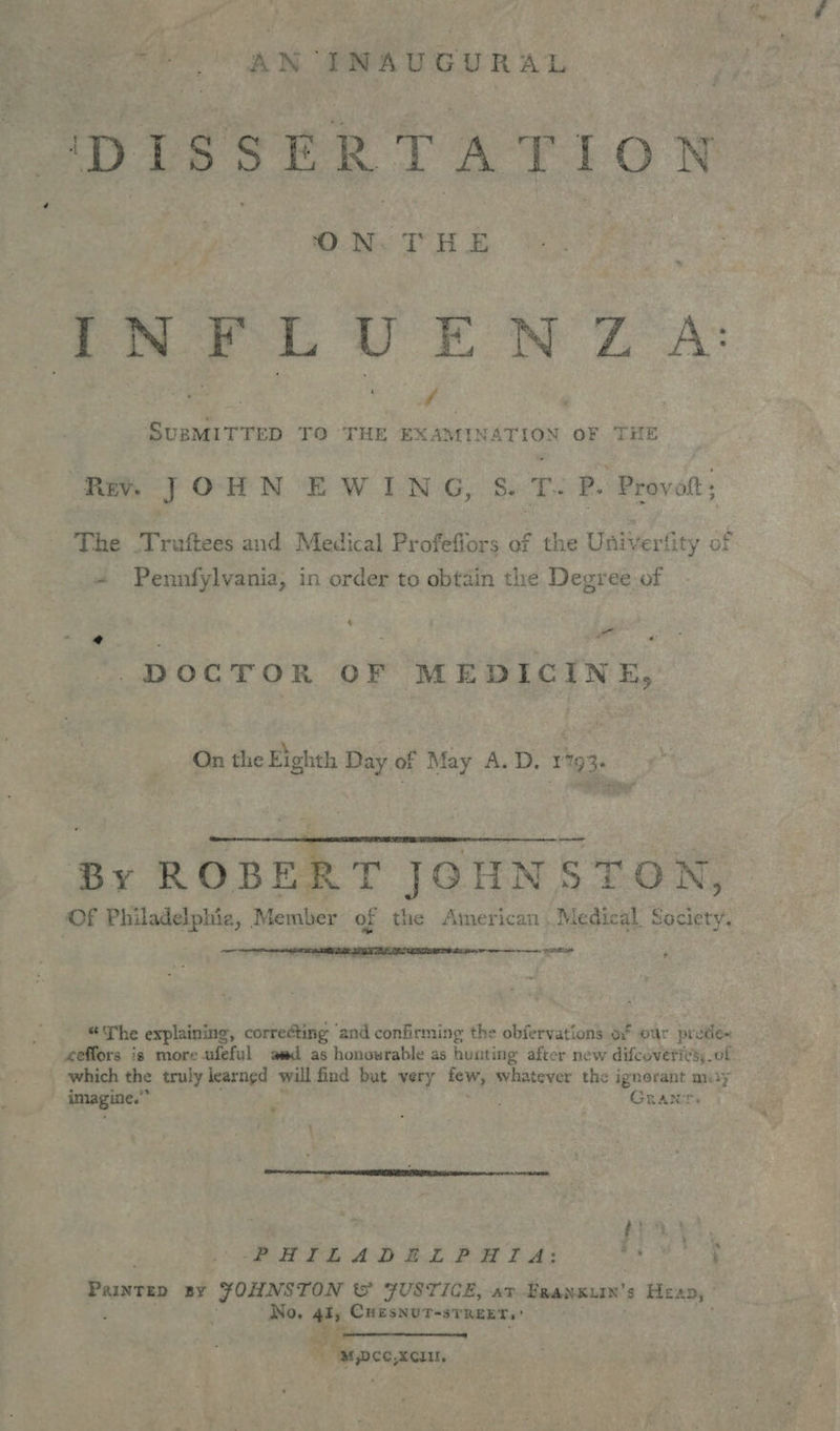 ‘DISSERTATION INFLUENZA: SUBMITTED TO THE EXAMINATION OF THE Rev. a O HN E W I BEG Ss ce P. Provoft ; The Truftees and Medical Profefiors of the Universit y of Pennfylvania, in order to obtain the Degree of h por @ : : - - mg DOCTOR OF MEDICINE, On thie Eighth Day of May A.D. 1193. eT At eh  By ROBERT JGHNSTON, Of Philadelphia, Member of the American | Medical Society. pane  * “The explaining, correcting ‘and confirming the obfervations o* our pre cde~ eeffors is more ufeful aad as honourable as huating after new difcoveries of _ which the truly learned will find but very whi whatever the os my imagine.” Grant PHILADELPHITA: Bs Paurep BY JOHNSTON &amp; FUSTICE, at Beansuan’ s Heap, No. 4l, CHESNUT-STREET,' M,Dce,xcu,