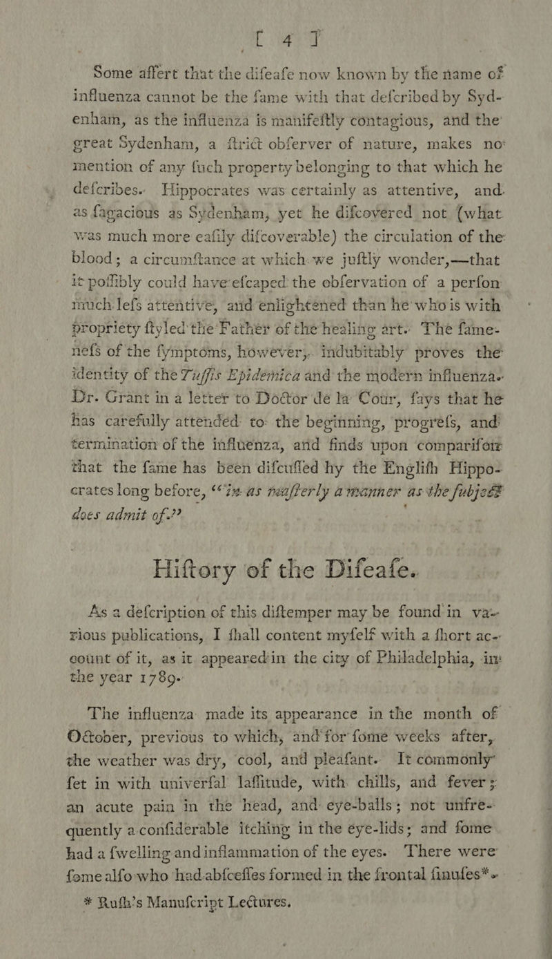 Cae influenza cannot be the fame with that defcribed by Syd- enham, as the influenza is manifeftly contagious, and the great Sydenham, a ftrict obferver of nature, makes no: mention of any fuch property belonging to that which he defcribes.. Hippocrates was certainly as attentive, and. as fagacious as Sydenham, yet he difcovered not (what blood; a circumftance at which. we juftly wonder,—that it poilibly could have-efcaped:the ebfervation of a perfon much lefs attentive, aud enlightened than he who is with propriety ftyled the’ Father of the heali: no art. The fame: nefs of the fymptoms, however, Hdtibieably proves the identity of the Tu/fis Epidemica and the modern influenza. Dr. Grant in a letter to Dodtor de la Cotr, fays that he has carefully attended to: the beginning, progrefs, and: termination of the influenza, arid finds upon comparifom that the fame has been difcufled hy the Englifh Hippo- does admit of.?? Hiftory of the Difeafe. As a defcription of this diftemper may be found in va-- rious publications, I fhall content myfelf with a fhort ac. count of it, as it appearedin the city of Philadelphia, in the year 1789- Oober, previous to which, and’for fome weeks after, the weather was dry, cool, and pleafant. It commonly fet in with univerfal laffitude, with chills, and fever ; an acute pain in the head, and: eye-balls; not unfre- quently a confiderable itching in the é¢ye-lids; and fome had a {welling and inflammation of the eyes. There were fome alfo who had-ab{cefles formed in the frontal finufes*