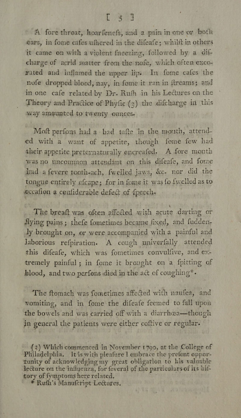 Ly Ae A fore throat, hoarfenefs, and 2 psin in ene or botk @ars, in fome cafes ufhered in the difeafe; whilit in others it came on with a violent {neezing, followed by a dif- charge of acrid matter from the nefe, which often exco- rated aud inflamed the upper lips In fome cafes the nofe dropped blood, nay, in fome it ran in itreams; and in one cafe related by Dr. Ruth in his Lectures on the Dheory and Prattice of Phyfic (3) the difcharge in this way amegunted to twenty ounces Moft perfons had a bad tafe in the mouth, attend- ed with a want of appetite, though fome few had their. appetite preternaturally encreafed. A fore mouth Was no uncommon attendant on this difeafe, and fome dad a fevere tooth-ach, fwelled jaws, &amp;c. nor did the tongue entirely efcape; for in fome it was fo {welled as to eccafion a cenfiderable defe&amp; of {peech- The breaft was often affeed with acute darting or flying pains ; thefe fometimes became fixed, and fudden- ly brought on, or were accompanied with a painful and Jaborious refpiration. A cough univerfally attended this difeafe, which was fometimes convulfive, and ex- tremely painful; in fome it brought on a fpitting of blood, and two perfons died in the act of coughing*. ‘The ftomach was fometimes affe&amp;ed with naufea, and vomiting, and in fome the difeafe feemed to fall upon t the bowels and was carried off with a diarrhcea—though in general the patients were either coftive or regular. (3) Which commenced in November 1799, at the College of Philadelphia. It is with pleafure 1 embrace the prefent oppor- tunity of acknowledging my great obligation to his valuable leéture on the influenza, for feveral of the particulars of its bif- tory of fymptoms here related,