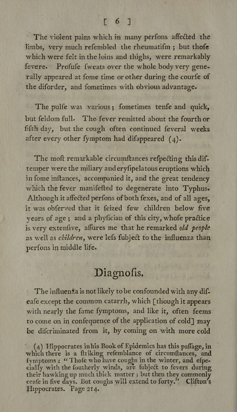 The violent pains which in many perfons affected the limbs, very much refembled the rheumatifm ; but thofe which were felt in the loins and thighs, were remarkably fevere. Profufe fweats over the whole body very gene- rally appeared at fome time or other during the courfe of the diforder, and fometimes with obvious advantage. The pulfe was various; fometimes tenfe and quick, but feldom full. The fever remitted about the fourth or fifth day, but the cough often continued feveral weeks after every other fymptom had difappeared (4). The moft remarkable circumftances refpecting this dif- temper were the miliary anderyfipelatous eruptions which in fome inftances, accompanied it, and the great tendency which the fever manifefted to degenerate into Typhuss Although it affected perfons of both fexes, and of all ages, it was obferved that it feized few children below five years of age; and a phyfician of this city, whofe practice is very extenfive, allures me that he remarked o/d people as well as children, were lefs fubject to the influenza than perfons in middle life. Diagnofis, The influenZa is not likely to be confounded with any dif- eafe except the common catarrh, which [though it appears with nearly the fame fymptoms, and like it, often feems to come on in confequence of the application of cold] may be difcriminated from it, by coming on with more cold (4) Hippocrates inhis Book of Epidemics has this paflage, in which there is a ftriking refemblance of circumftances, and {ymptoms ; ‘ Thofe who have coughs in the winter, and_efpe- cially with the foutherly winds, are fubject to fevers during their hawking up much thick matter ; but then they commonly ceafe in five days. But coughs will extend to forty.” Clifton’s Fiippocrates. Page 214. s