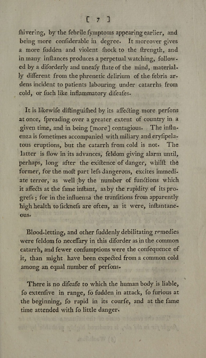 fhivering, by the febrile fymptoms appearing earlier, and being more confiderable in degree. It moreover gives a more fudden and violent fhock to the ftrength, and in many inftances produces a perpetual watching, follow- ed by a diforderly and uneafy ftate of the mind, material- ly different from the phrenetic delirium of the febris ar- dens incident to patients labouring under catarrhs from _ cold, or fuch like inflammatory difeafes. It is likewife diftinguifhed by its affecting more perfons at once, fpreading over a greater extent of country in a given time, and in being [more] contagious. . The influ- enza is fometimes accompanied with miliary and eryfipela- tous eruptions, but the catarrh from cold is not. The latter is flow in its advances, feldom giving alarm until, perhaps, long after the exiftence of danger, whilft the former, for the moft part lefs dangerous, excites immedi- ate terror, as well:by the number of functions which it affects at the fame inftant, asby the rapidity of its pro- grefs ; for in the influenza the tranfitions from apparently high health to ficknefs are often, as it were, inftantane- ous. Blood-letting, and other fuddenly debilitating remedies were feldom fo neceflary in this diforder as in the common catarrh, and fewer confumptions were the confequence of it, than might have been expected from a common cold among an equal number of perfons. There is no difeafe to which the human body is liable, fo extenfive in range, fo fudden in attack, fo furious at the beginning, fo rapid in its courfe, and at the fame time attended with fo little danger.