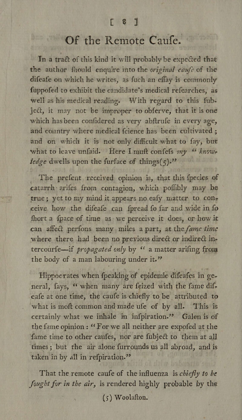 CES: 3 ‘Of the Remote Caufe. In a traét of this kind it will probably be expected that the author fhould enquire into the original caufe of the difeafe on which he writes, as fuch an effay is commonly fuppofed to exhibit the candidate’s medical refearches, as well as his medical reading. ‘With regard to this fub- ject, it may not be improper to obferve, that it is one which has been confidered as very abftrufe in every age, and country where niedical fcience has been cultivated ; and on which it is not only difficult what to fay, but what to leave unfaid. Here I muit confefs my “ know- ledge dwells upon the furface of things(5).” The prefent received opinion is, that this fpecies of catarrh: arifes from contagion, which poffibly may be ‘true; yet to my mind it appears no. eafy miatter to cons ceive. how the difeafe can fpread fo far and wide in fo thort a {pace of time as) we perceive it does, or how it can affect perfons many. miles a part, at the fame time where there had been no preyious direct or indire&amp;t in- tercourfe—if propagated only by “ a matter arifing from the body of a man labouring under it.” Hippocrates when {peaking of epidemic difeafes in ge- neral, fays, “ when many are feized with the fame dif- eafe at one time, the caufe is chiefly to be attributed to ‘what is moft common and made ufe of by all. This is certainly what we inhale im infpiration.’”? Galen is of the fame opinion : “ For we all neither are expofed at the fame time to other caufes, nor are fubject to them at all times; but the air alone furrounds us all abroad, and is taken in by all in refpiration.”” That the remote caufe of the influenza is chiefly to be Sought for in the air, is rendered highly probable by the (5) Woolafton.