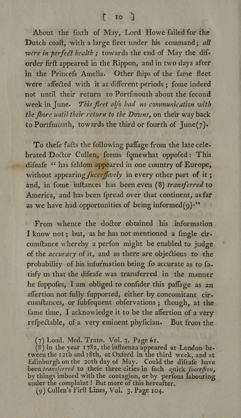 About the fixth of May, Lord Howe failed for the Dutch coaft, with a large fleet under his command; all were in perfec? health ; towards the end of May the difs order firft appeared in the Rippon, and in two days after in the Princefs Amelia. Other fhips of the fame fleet were affected with it at different periods ; fome indeed not until their return to Portfmouth about the fecond week in June. This fleet alfo had no communication with the fhore until their return to the Downs, on their way back ° to Portfmouth, towards the third or fourth of June(7)- To thefe facts the following paflage from the late cele- brated Doctor Cullen, feems fomewhat oppofed: This difeafe ‘‘ has feldom appeared in one country of Europe, without appearing /ucceffively in every other part of it ; and, in fome inftances has been even (8) transferred to America, and has been f{pread over that continent, as far as we have had opportunities of being informed(g)-”* | From whence the doctor obtained his information I know not; but, as he has not mentioned a fingle cir- cumftance whereby a perfon might be enabled to judge of the accuracy of it, and as there are objections to -the probability of his information being fo accurate as to {a- tisfy us that the difeafe was transferred in the manner he fuppofes, I am obliged to confider this paflage as an affertion not fully fupported, either by concomitant cir- cumftances, or fubfequent obfervations ; though, at the fame time, I acknowledge it to be the affertion of a very refpectable, of a very eminent phyfician. But from the (7) Lond. Med. Trans. Vol. 3. Page 6r. (8) In the year 1782, the influenza appeared at London be- tween the 12th and 18th, at Oxford in the third week, and at Edinburgh on the 20th day of May. Could the difeafe have been transferred to thefe three cities in fuch guick /uccefion, by things imbued with the contagion, or by perfons ‘abouring under the complaint ! But more of this hereafter, (9) Cullen’s Firft Lines, Vol. 3. Page 104.