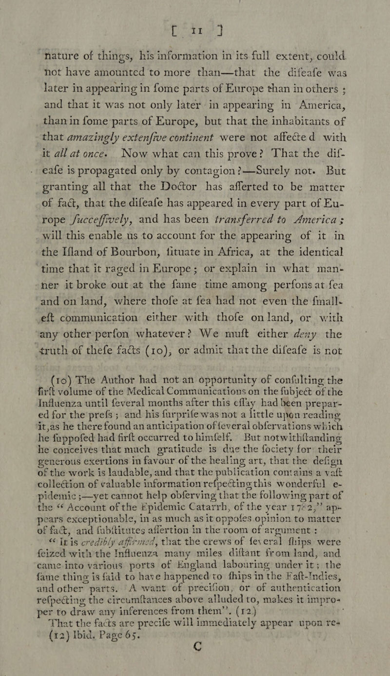 Lame) nature of things, his information in its full extent, could. not have amounted to more than—that the difeafe was later in appearing in fome parts of Europe than in others ; and that it was not only later in appearing in America, than in fome’parts of Europe, but that the inhabitants of that amazingly extenfive continent were not affected with it all at once. Now what can this prove? That the dif- eafe is propagated only by contagion?—Surely not. But granting all that the Doctor has afferted to be matter of fact, that the difeafe has appeared in every part of Eu- rope /ucceffively, and has been transferred to America ; will this enable us to account for the appearing of it in the Ifland of Bourbon, fituate in Africa, at the identical time that it raged in Europe; or explain in what man- her it broke out at the fame time among perfonsat fea and on land, where thofe at fea had not even the f{mall- eft communication either with thofe onland, or with any other perfon whatever? We muft either dezy the “truth of thefe facts (10), or admit that the difeafe is not (10) The Author had not an opportunity of confulting the firt volume of the Medical Communications on the fubjeé of the Influenza until feveral months after this eflay had been prepar- ed for the’prefs ; and his furprife was not a little upon reading t,as he there found an anticipation of {everal obfervations which he fuppofed had firft occurred tohimfelf. But notwithftanding he conceives that much gratitude is due the fociety for: their gencrous exertions in favour of the healing art, that the defign of the work is laudable, and that the publication contains a vaft collection of valuable information refpecting this wonderful e- pidemic ;—yet cannot help obferving that the following part of the ““ Account of the Epidemic Catarrh, of the year 17#2,”’ ap» pears exceptionable, in as much as it oppofes opinion to matter of fact, and fubititutes affertion in the room of argument : “Iris credibly afirmed, that the crews of feveral {hips were feized with the Influenza many miles diftant from land, and came into various ports of England labouring under it; the fame thing is faid to have happened to thips in the Faft-'ndies, and other parts. “A want of precifion, or of authentication re(pecting the circumftances above alluded to, makes it impro- er to draw any inferences from them’’. (12) That the facts are precife will immediately appear upon re- (12) Ibid. Page 65. C
