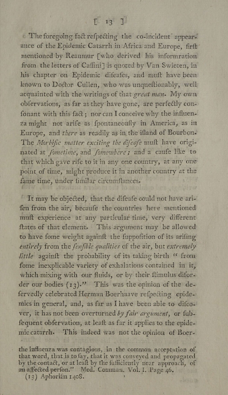 Home « The foregoing fact refpecting the co-incident’ appear ance of the Epidemic Catarrh in Africa and Europe, firft mentioned by Reaumur [who derived his informration from. the letters of Caflini] is quoted by Van Swieten, in his chapter on Epidemic difeafes, and muft have been known to Doctor Cullen, who was unqueftionably, well acquainted with the writings of that great man. My own obfervations, as far as they have gone, are perfectly con- fonant with this fa&amp;t; norcan I conceive why the influen- zamight not arife as f{pontaneoufly in America, as in Europe, and there as readily as in the ifland of Bourbon. The Morbific matter exciting the difeafe malt have origi- nated at /ometime, and fomewbhere; anda caufe like to that which gave rife to it in any one country, at any one point of time, might produce it in another country at the fame time, under fimilar circumftances. ~ It may be objeted, that the difeafe could not have ari- fen from the air, becaufe the countries here mentioned muft experience at any particular time, very different ftates of that element. This argument may be allowed to have fome weight againft the fuppofition of its arifing entirely from the fenfible qualities of the air, but extremely iittle againft the probability of its taking birth ‘ from fome inexplicable variety of exhalations contained in it, which mixing with our fluids, or by their {timulus difor- der our bodies (13).” This was the opinion of the de- fervedly celebrated Herman Boerhaave refpecting epide- mics in general, and, as far as Ihave been able to difco- ver, it has not been overturned by fair argument, or fub- fequent obfervation, at leaft as far it applies to the epide- miccatarrh. This indeed was not the opinion of Boer- the influenza was contagious, in the common acceptation of that word, that is tofay, that it was conveyed and propagated by the contat¢t, or at leaft by the fufficiently near approach, of an affected perfon.”” Med. Commun. Vol. I. Page 46. (13) Aphorifm 1408. |