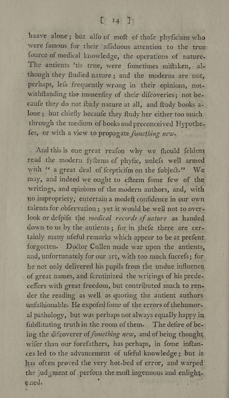 ir tay y haave alone; but alfo of moft of thofe phyficians who were famous for their affiduous attention to the true fource of medical knowledge, the operations of nature. The antients ’tis true, were fometimes miftaken, al- ' though they ftudied nature; and the moderns are not, perhaps, leis frequently wrong in their opinions, not- with{tanding the immenfity of their difcoveries; not be- caufe they do not ftudy nature at all, and ftudy books a- lone; but chiefly becaufe they ftudy her either too much through the medium of books and preconceived Hypothe. es, or with a view to PHOPAB ATS Something news And this is one great reafon why we fhould feldom read the modern fyfems of phyfic, unlefs well armed with ‘* a great deal of {cepticifm on the fubje&amp;t.”” We may, and indeed we ought to efteem fome few of the writings, and opinions of the modern authors, and, with no impropriety, entertain a modeft confidence in our own talents for obfervation ; yet it would be well not to over- look or defpife the medical records of nature as handed down to us by the antients ; for in thefe there are cer- tainly many ufeful remarks which appear to be at pr efent forgotten. Doctor Cullen made war upon the antients, and, unfortunately { for our art, with too much fuccefs; for he not only delivered his pupils from the undue influence of great names, and fcrutinized the writings of his prede- ceflors with great freedom, but contributed much to ren« der the reading as well as quoting the antient authors unfafhionable. He expofed fome of the errors of thehumor- al pathology, but was perhaps not always equally happy in fubftituting truthin the room ofthem. The detire of be- ing the difcoverer of fomething new, and of being thought. wifer than our forefathers, has perhaps, in fome inftan- ces led to the advancement of ufeful knowledge; but it has often proved the very hot-bed of error, and warped the judgment of Pantone the moft 1 seat and enlight; e aed,